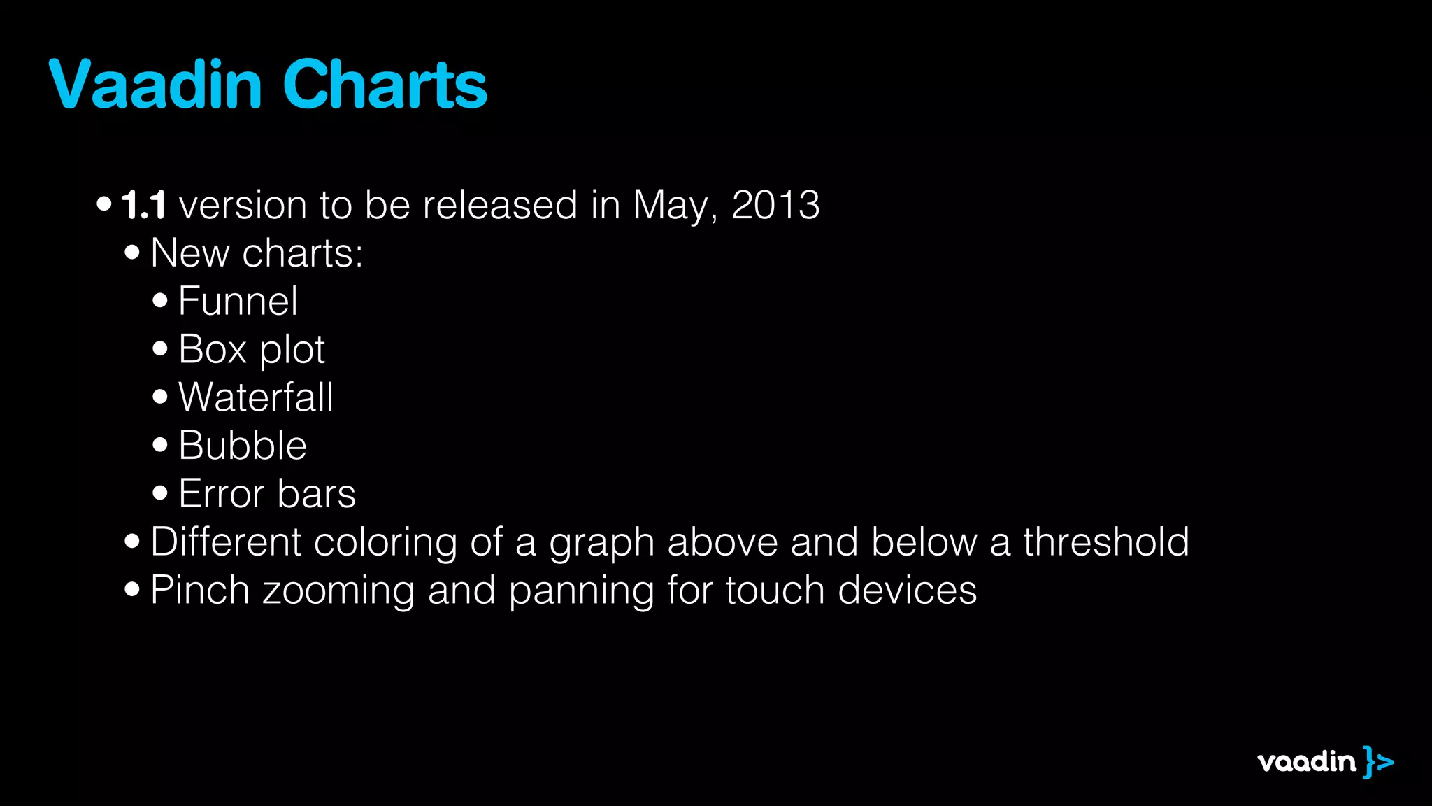 Vaadin Charts
 • 1.1 version to be released in May, 2013
   • New charts:
     • Funnel
     • Box plot
     • Waterfall
     • Bubble
     • Error bars
   • Different coloring of a graph above and below a threshold
   • Pinch zooming and panning for touch devices
 