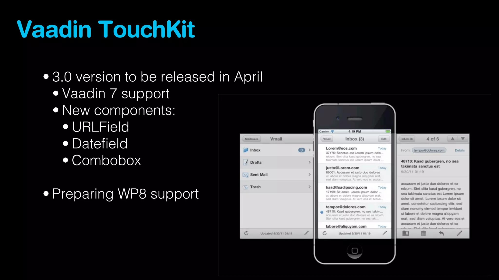 Vaadin TouchKit
  • 3.0 version to be released in April
    • Vaadin 7 support
    • New components:
      • URLField
      • Dateﬁeld
      • Combobox

  • Preparing WP8 support
 