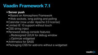 Vaadin Framework 7.1
 • Server push
   • Based on Atmosphere Framework
   • Web sockets, long polling and polling
 • Calendar (now under Apache 2.0 license)
 • Limited IE 10 support without touch
 • CSS string inject
 • Renewed debug console features
    ◦ Redesigned UI/UX for debug window
    ◦ Optimize widgetset
 • Arithmetics for SASS
 • Packaging CSS for add-ons without a widgetset
 