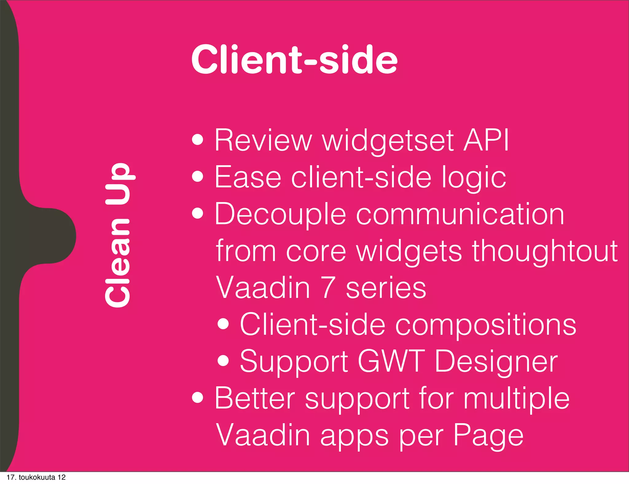 Client-side
          Embrace Extendability
          Empower Developers

                                  • Review widgetset API
                                  • Ease client-side logic
               Clean Up

                                  • Decouple communication
                                    from core widgets thoughtout
                                    Vaadin 7 series
                                    • Client-side compositions
                                    • Support GWT Designer
                                  • Better support for multiple
                                    Vaadin apps per Page
17. toukokuuta 12
 