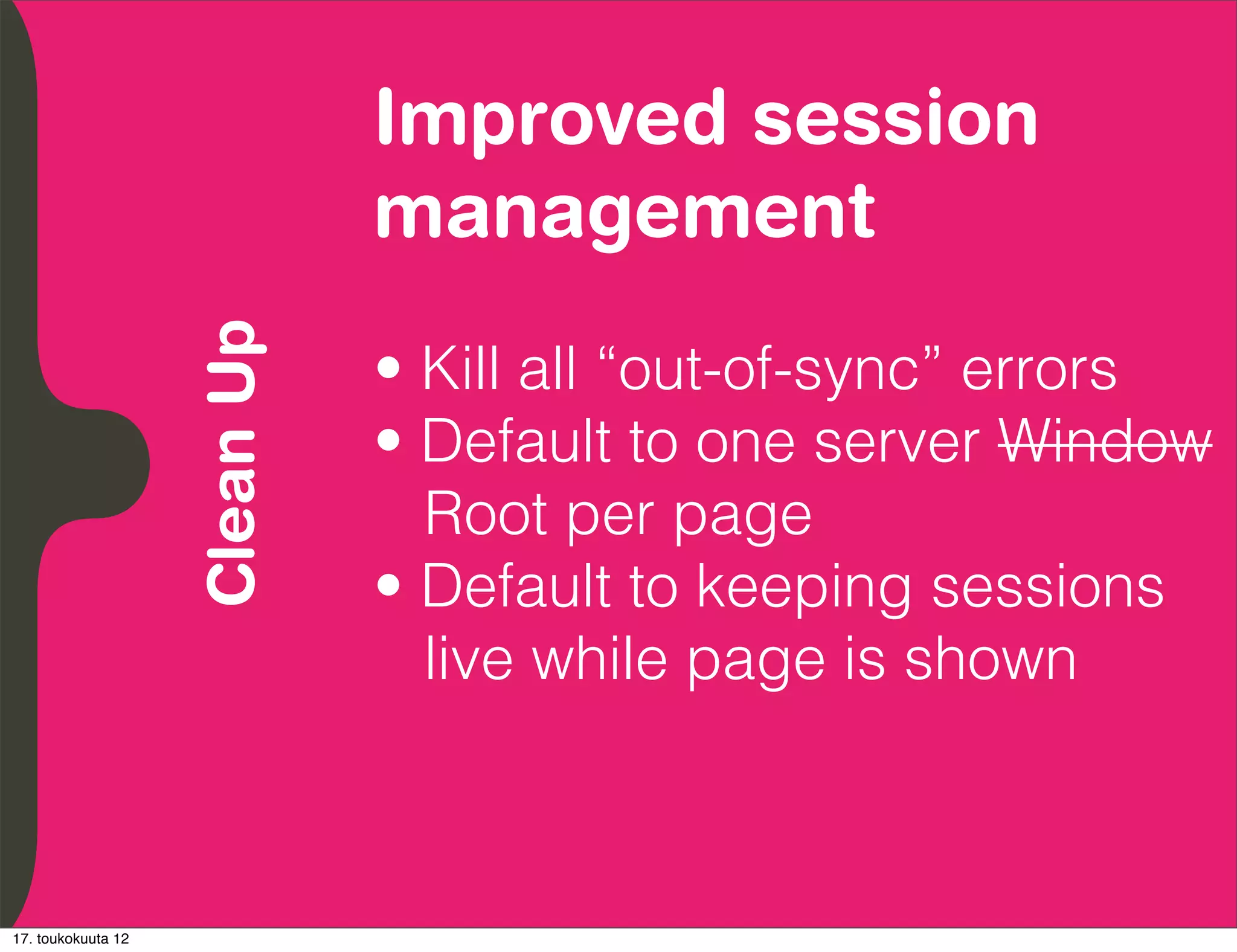 Improved session
          Embrace Extendability
          Empower Developers
               Clean Up           management
                                  • Kill all “out-of-sync” errors
                                  • Default to one server Window
                                    Root per page
                                  • Default to keeping sessions
                                    live while page is shown



17. toukokuuta 12
 