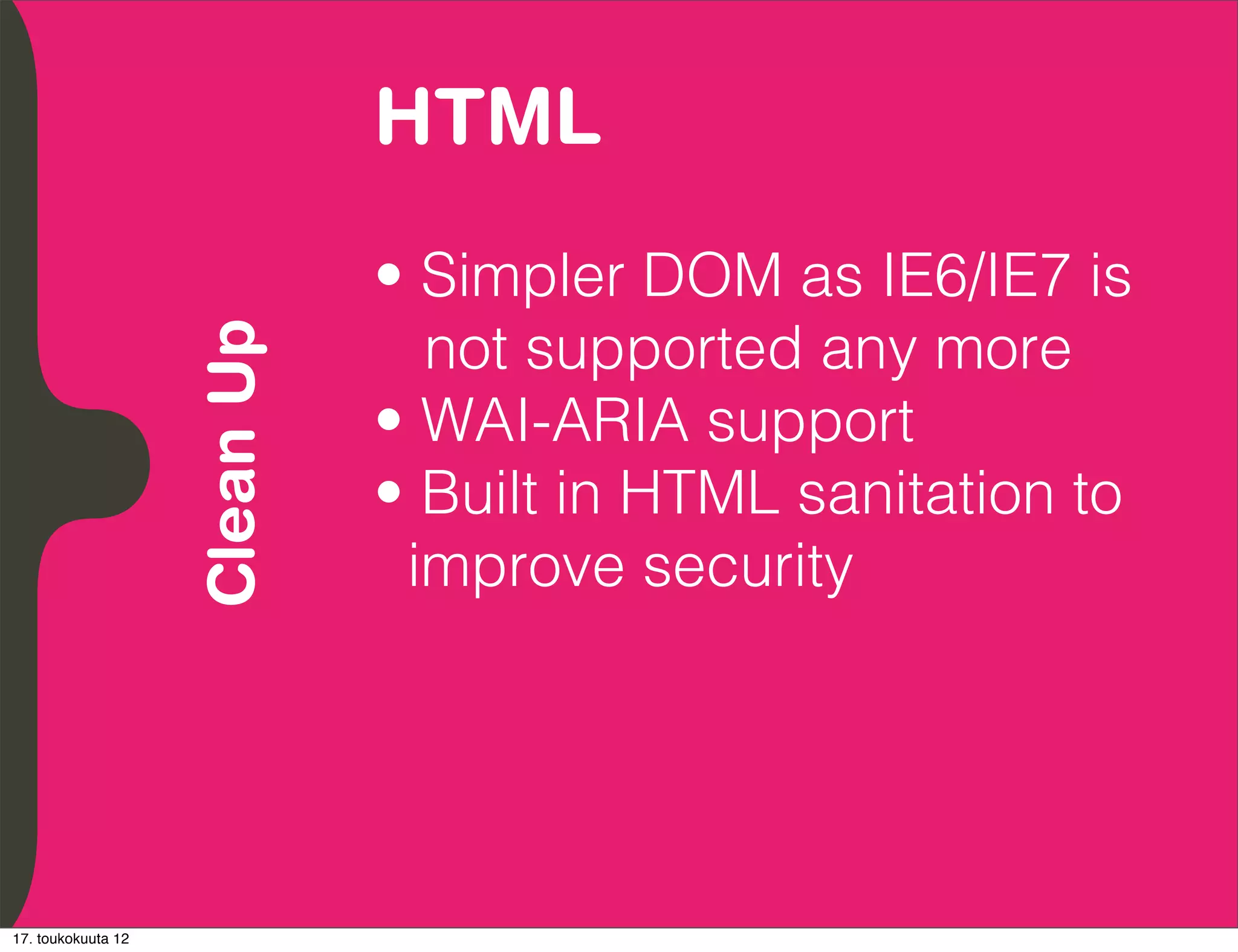 HTML
          Embrace Extendability
          Empower Developers

                                  • Simpler DOM as IE6/IE7 is
                                    not supported any more
               Clean Up

                                  • WAI-ARIA support
                                  • Built in HTML sanitation to
                                   improve security




17. toukokuuta 12
 