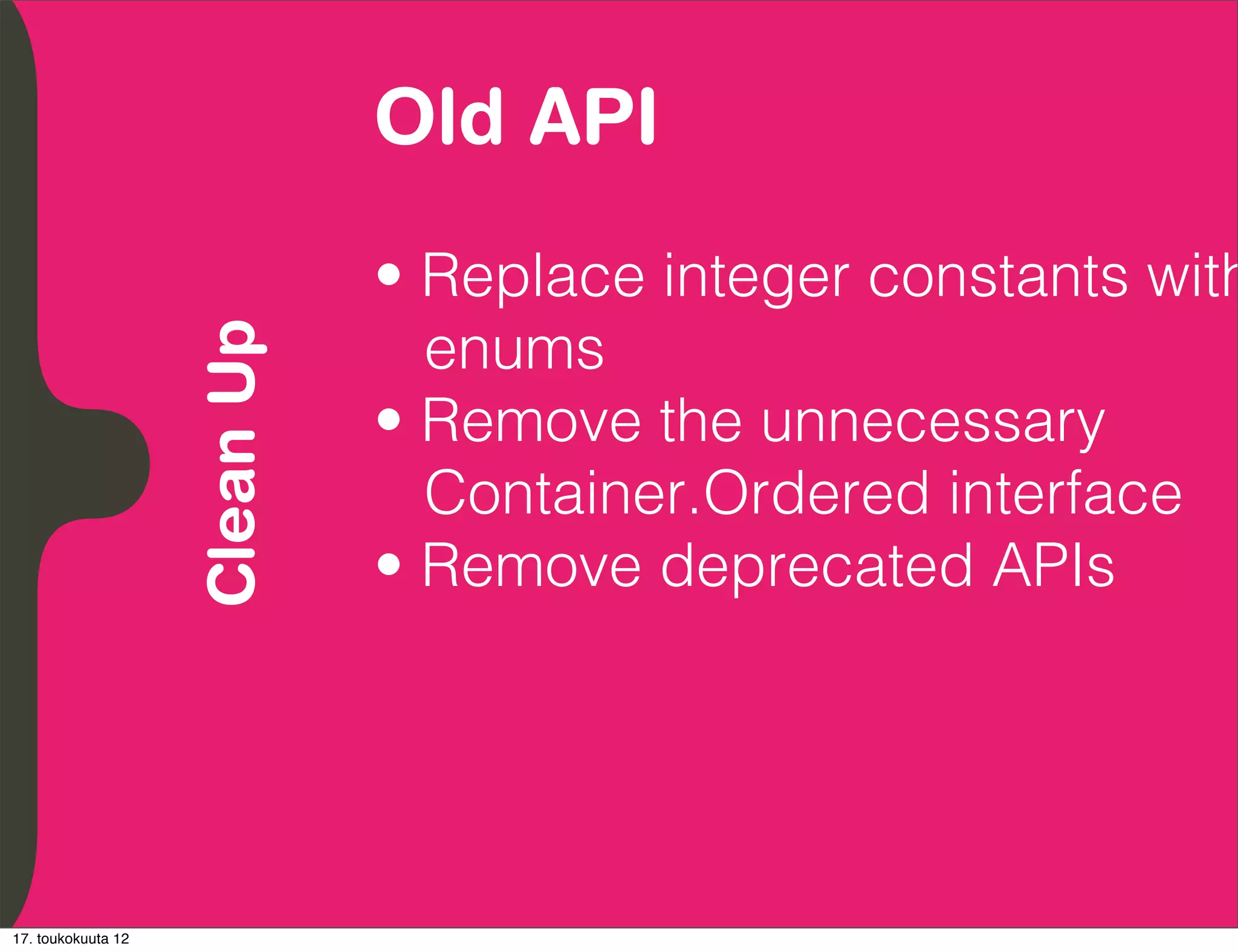 Old API
          Embrace Extendability
          Empower Developers

                                  • Replace integer constants with
                                    enums
               Clean Up

                                  • Remove the unnecessary
                                    Container.Ordered interface
                                  • Remove deprecated APIs




17. toukokuuta 12
 