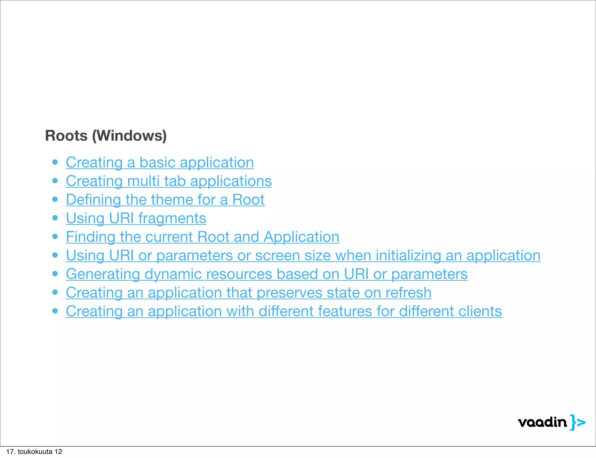 Roots (Windows)
             •      Creating a basic application
             •      Creating multi tab applications
             •      Deﬁning the theme for a Root
             •      Using URI fragments
             •      Finding the current Root and Application
             •      Using URI or parameters or screen size when initializing an application
             •      Generating dynamic resources based on URI or parameters
             •      Creating an application that preserves state on refresh
             •      Creating an application with different features for different clients




17. toukokuuta 12
 