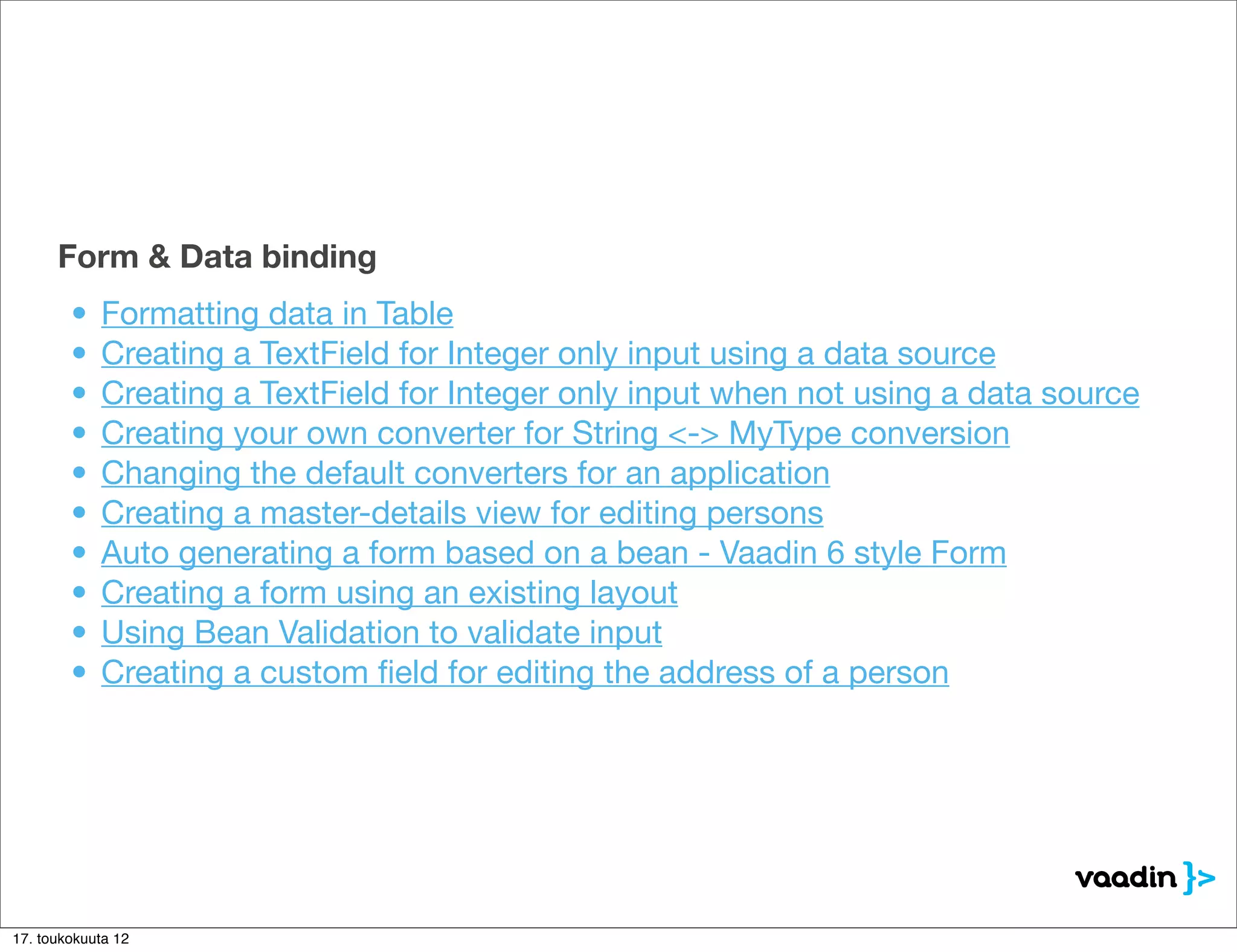 Form & Data binding
        •   Formatting data in Table
        •   Creating a TextField for Integer only input using a data source
        •   Creating a TextField for Integer only input when not using a data source
        •   Creating your own converter for String <-> MyType conversion
        •   Changing the default converters for an application
        •   Creating a master-details view for editing persons
        •   Auto generating a form based on a bean - Vaadin 6 style Form
        •   Creating a form using an existing layout
        •   Using Bean Validation to validate input
        •   Creating a custom ﬁeld for editing the address of a person




17. toukokuuta 12
 