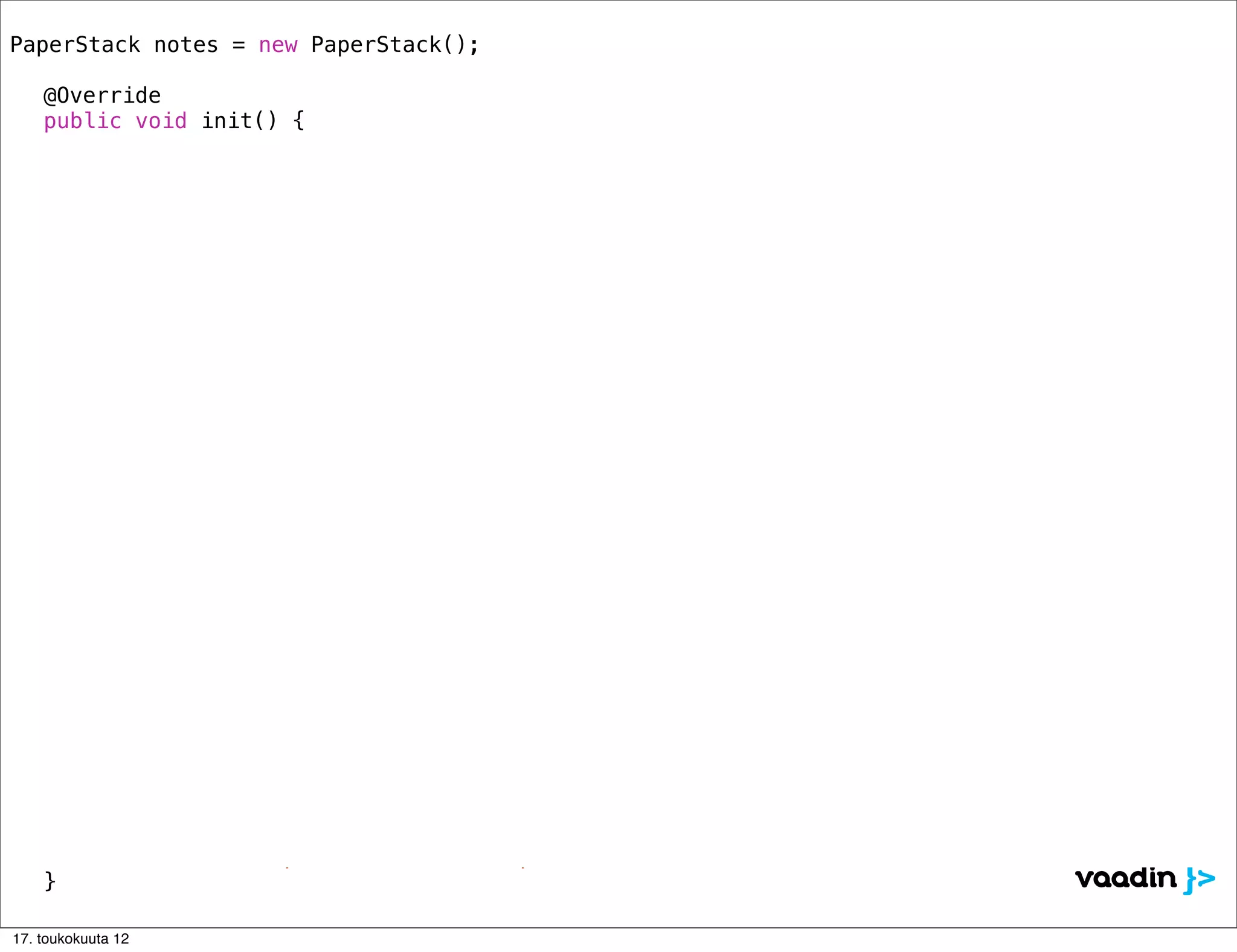 PaperStack notes = new PaperStack();
!
! @Override
! public void init() {

            // === Layout ========================================================
!   !       HorizontalLayout lo= new HorizontalLayout();
!   !       Window mainWindow = new Window("Postitnotes Application", lo);
!   !       lo.setSizeFull();
!   !       lo.addComponent(notes);
!   !       lo.setComponentAlignment(notes, Alignment.MIDDLE_CENTER);
!   !       setMainWindow(mainWindow);!!
!   !       notes.setWidth("350px");
!   !       notes.setHeight("350px");
!   !
            // === Note 1 ========================================================
! !         notes.addComponent(new Label("<h1>TODO / Today</h1><div style='font-size: 24px'>” +
               “<p>Enjoy the conference...</p></div>", Label.CONTENT_XHTML), "#fef49c");

            // === Note 2 ========================================================
! !         notes.addComponent(new Label("<h1>TODO / Tomorrow</h1><div style='font-size: 24px'>” +
               “<p>Learn Vaadin!</p></div>", Label.CONTENT_XHTML), "#b2ffa1");

            // === Note 3 ========================================================
! !         notes.addComponent(new Label("<div style='font-size: 60px'><center><br/><br/><br/>” +
               “DOUBLE<br/><br/><br/>SPEED</center></div>", Label.CONTENT_XHTML), "#b2ffa1");

            // === Note 4 ========================================================
!   !       com.vaadin.ui.RichTextArea rta = new RichTextArea();
!   !       rta.setSizeFull();
!   !       notes.addComponent(rta);
!   !       rta.setValue("<span style='font-size: 35pt; color: green;'>You can use any “ +
               “Vaadin components here...</span>");
! }

17. toukokuuta 12
 
