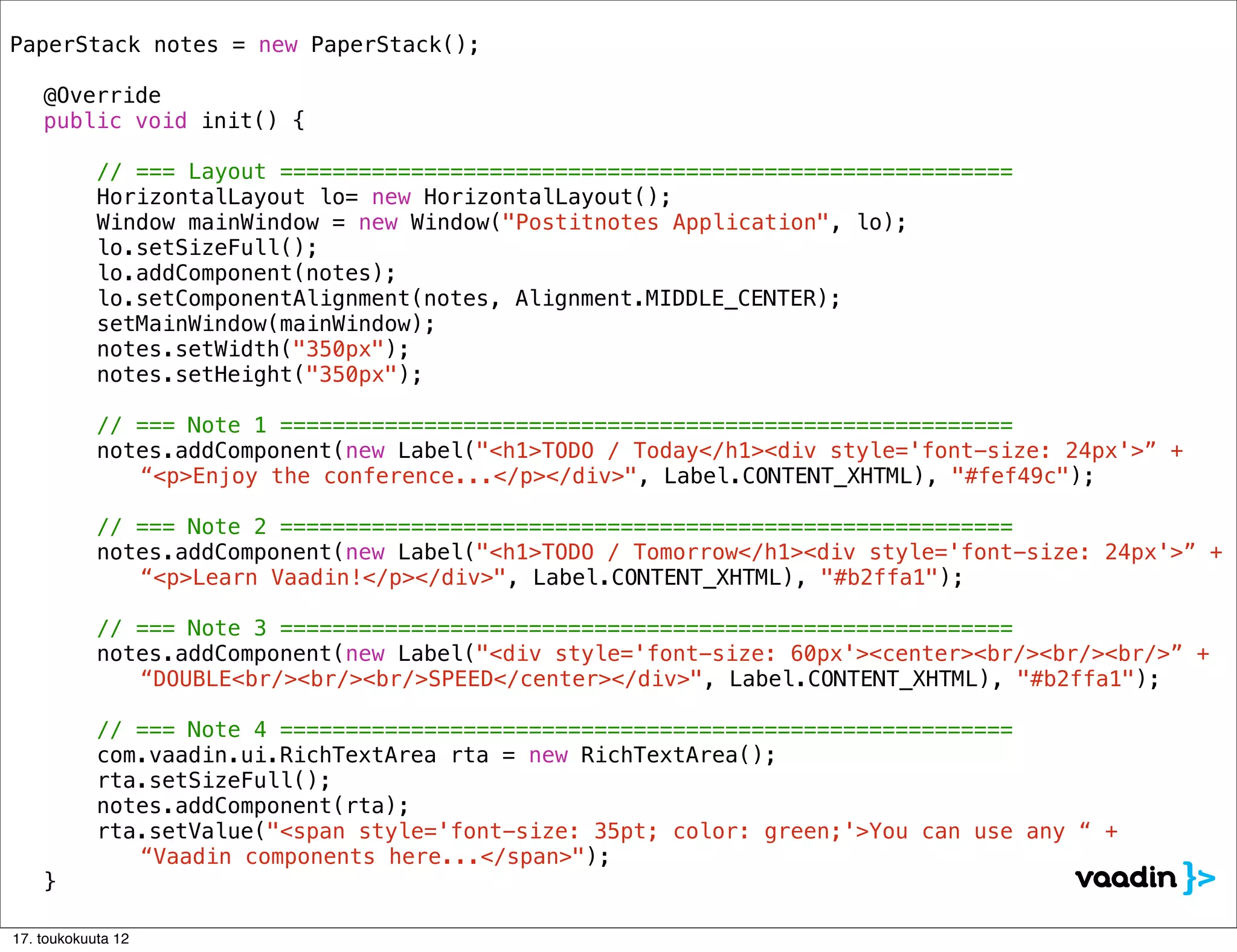 PaperStack notes = new PaperStack();
!
! @Override
! public void init() {

            // === Layout ========================================================
!   !       HorizontalLayout lo= new HorizontalLayout();
!   !       Window mainWindow = new Window("Postitnotes Application", lo);
!   !       lo.setSizeFull();
!   !       lo.addComponent(notes);
!   !       lo.setComponentAlignment(notes, Alignment.MIDDLE_CENTER);
!   !       setMainWindow(mainWindow);!!
!   !       notes.setWidth("350px");
!   !       notes.setHeight("350px");
!   !
            // === Note 1 ========================================================
! !         notes.addComponent(new Label("<h1>TODO / Today</h1><div style='font-size: 24px'>” +
               “<p>Enjoy the conference...</p></div>", Label.CONTENT_XHTML), "#fef49c");

            // === Note 2 ========================================================
! !         notes.addComponent(new Label("<h1>TODO / Tomorrow</h1><div style='font-size: 24px'>” +
               “<p>Learn Vaadin!</p></div>", Label.CONTENT_XHTML), "#b2ffa1");

            // === Note 3 ========================================================
! !         notes.addComponent(new Label("<div style='font-size: 60px'><center><br/><br/><br/>” +
               “DOUBLE<br/><br/><br/>SPEED</center></div>", Label.CONTENT_XHTML), "#b2ffa1");

            // === Note 4 ========================================================
!   !       com.vaadin.ui.RichTextArea rta = new RichTextArea();
!   !       rta.setSizeFull();
!   !       notes.addComponent(rta);
!   !       rta.setValue("<span style='font-size: 35pt; color: green;'>You can use any “ +
               “Vaadin components here...</span>");
! }

17. toukokuuta 12
 
