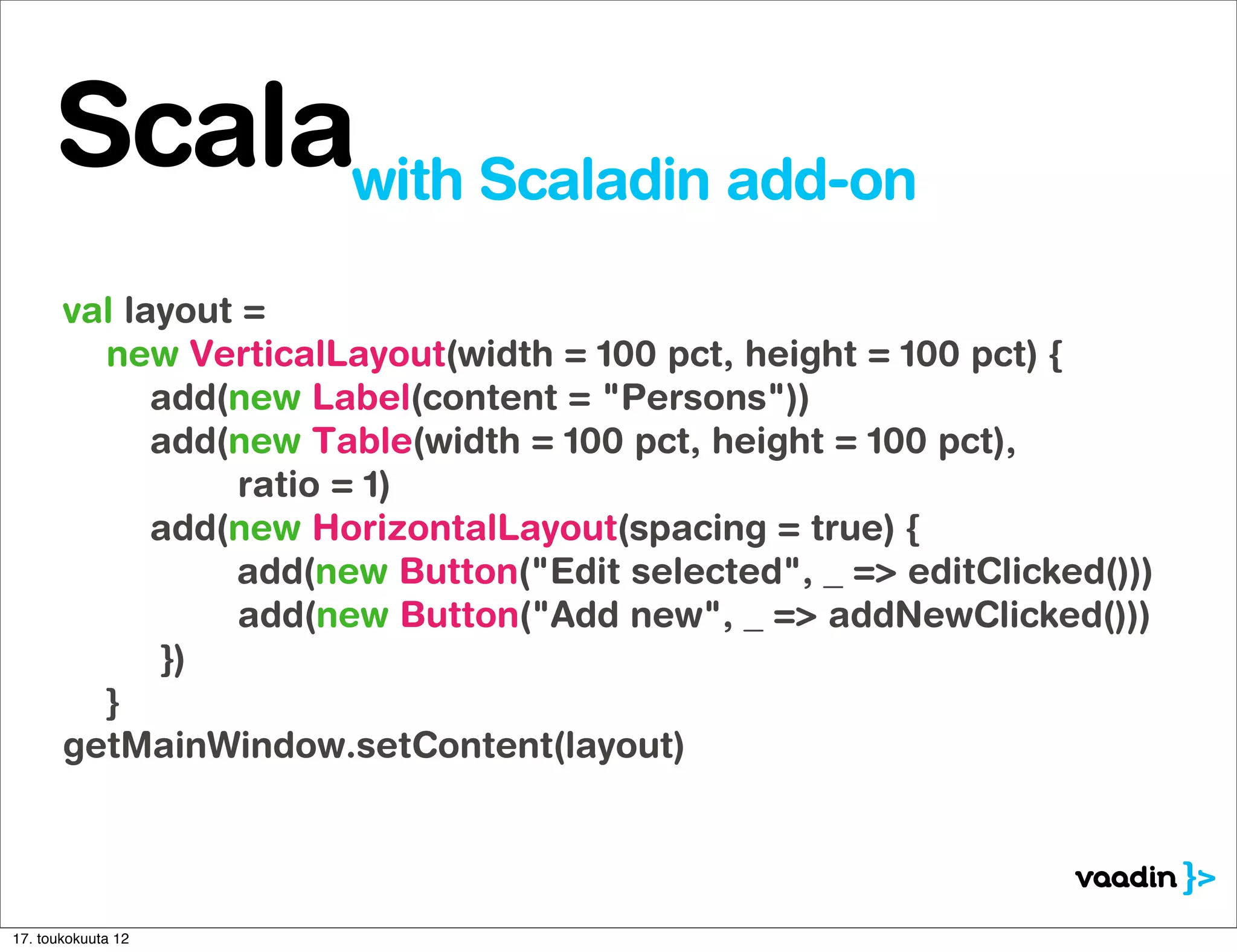 Scalawith Scaladin add-on
       val layout =
         new VerticalLayout(width = 100 pct, height = 100 pct) {
             add(new Label(content = "Persons"))
             add(new Table(width = 100 pct, height = 100 pct),
                 ratio = 1)
             add(new HorizontalLayout(spacing = true) {
                 add(new Button("Edit selected", _ => editClicked()))
                 add(new Button("Add new", _ => addNewClicked()))
              })
         }
       getMainWindow.setContent(layout)




17. toukokuuta 12
 