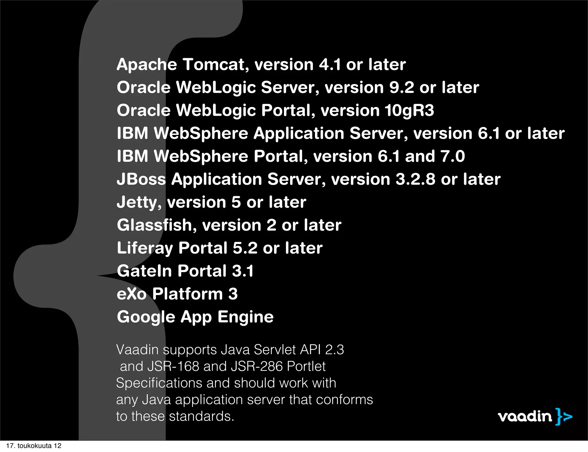 Apache Tomcat, version 4.1 or later
                    Oracle WebLogic Server, version 9.2 or later
                    Oracle WebLogic Portal, version 10gR3
                    IBM WebSphere Application Server, version 6.1 or later
                    IBM WebSphere Portal, version 6.1 and 7.0
                    JBoss Application Server, version 3.2.8 or later
                    Jetty, version 5 or later
                    Glassﬁsh, version 2 or later
                    Liferay Portal 5.2 or later
                    GateIn Portal 3.1
                    eXo Platform 3
                    Google App Engine
                    Vaadin supports Java Servlet API 2.3
                     and JSR-168 and JSR-286 Portlet
                    Speciﬁcations and should work with
                    any Java application server that conforms
                    to these standards.
17. toukokuuta 12
 