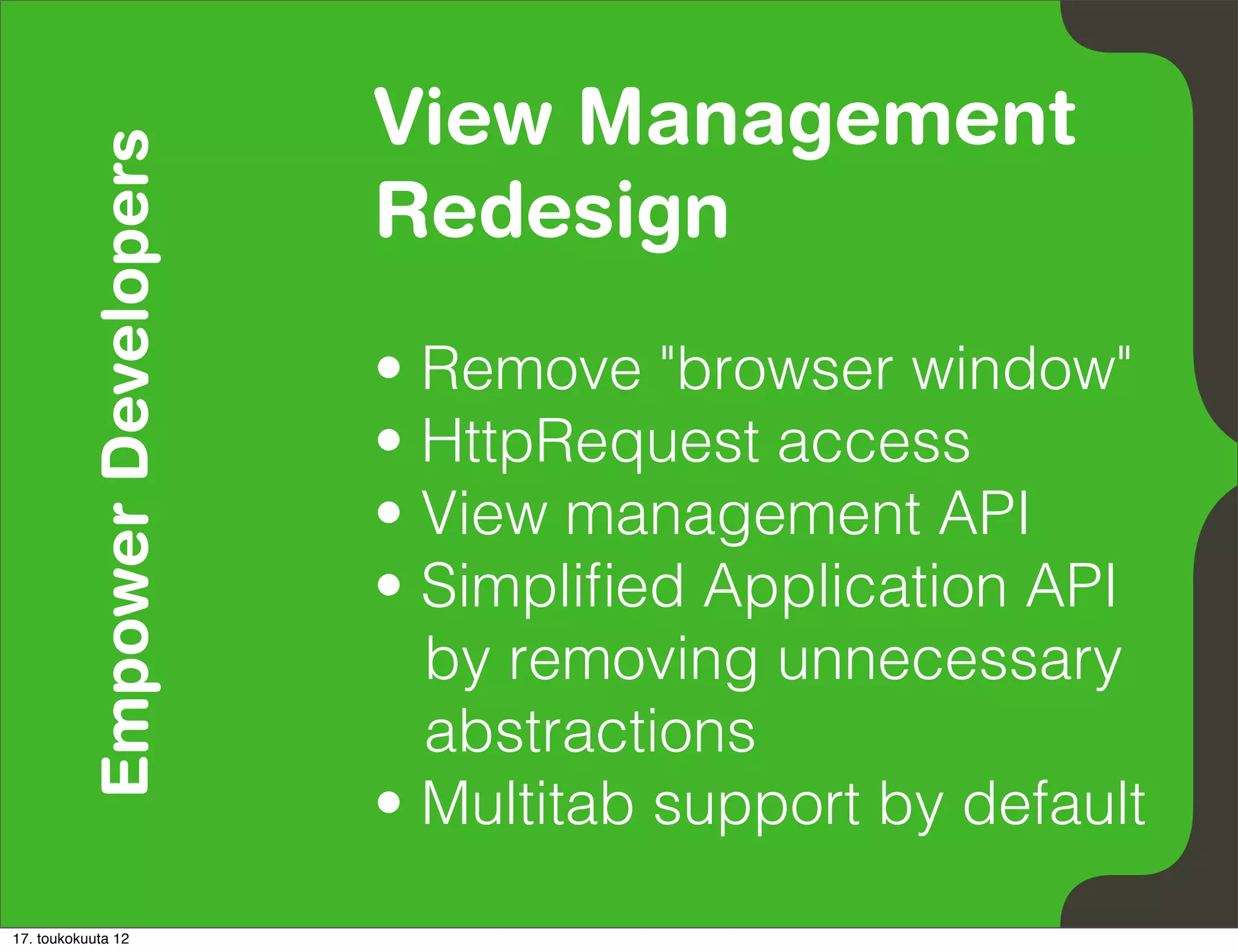 Empower Developers   View Management
                               Redesign
                               • Remove "browser window"
                               • HttpRequest access
                               • View management API
                               • Simpliﬁed Application API
                                 by removing unnecessary
                                 abstractions
                               • Multitab support by default
17. toukokuuta 12
 