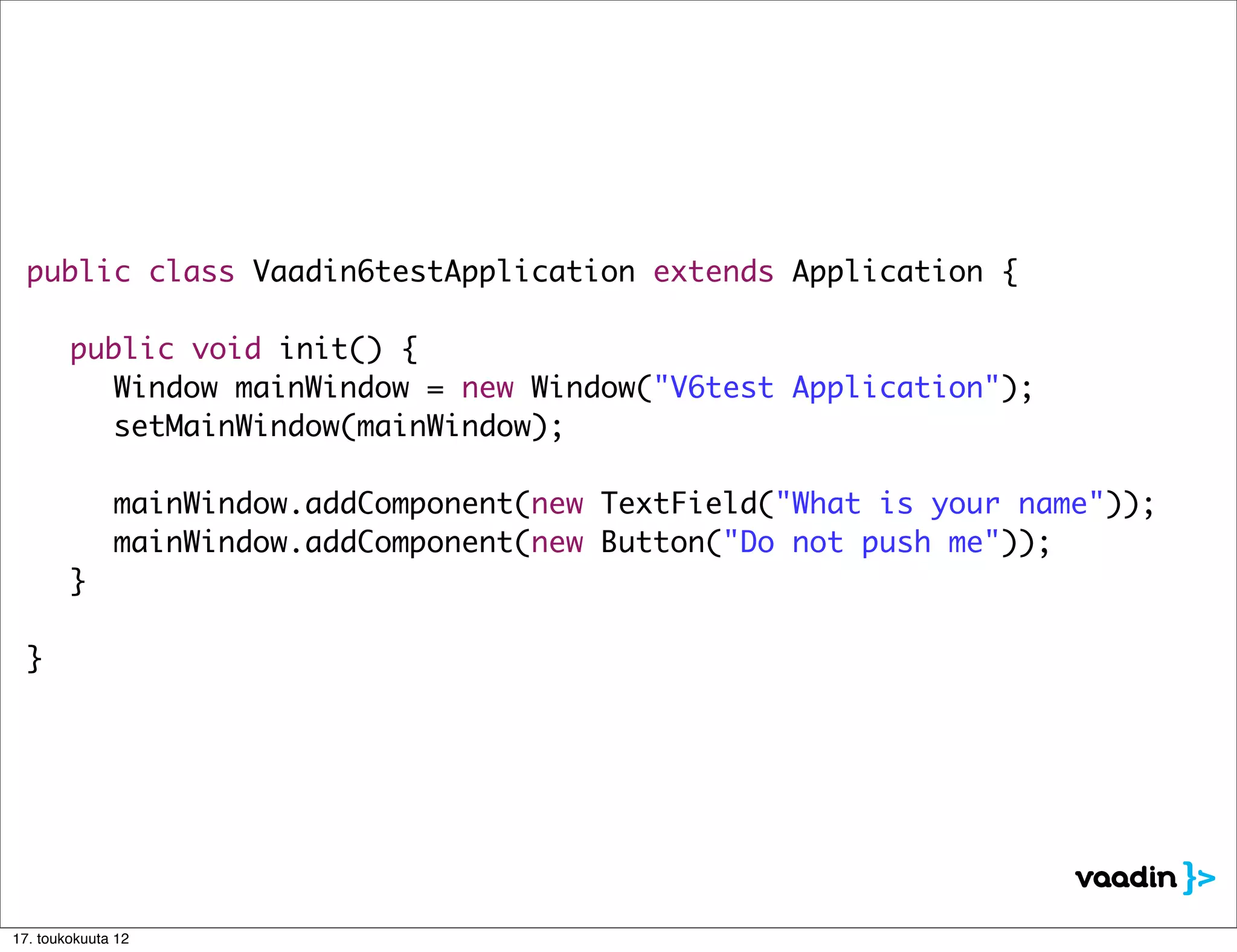 public class Vaadin6testApplication extends Application {

  	 public void init() {
  	 	 Window mainWindow = new Window("V6test Application");
  	 	 setMainWindow(mainWindow);

  	 	 mainWindow.addComponent(new TextField("What is your name"));
  	 	 mainWindow.addComponent(new Button("Do not push me"));
  	 }

  }




17. toukokuuta 12
 