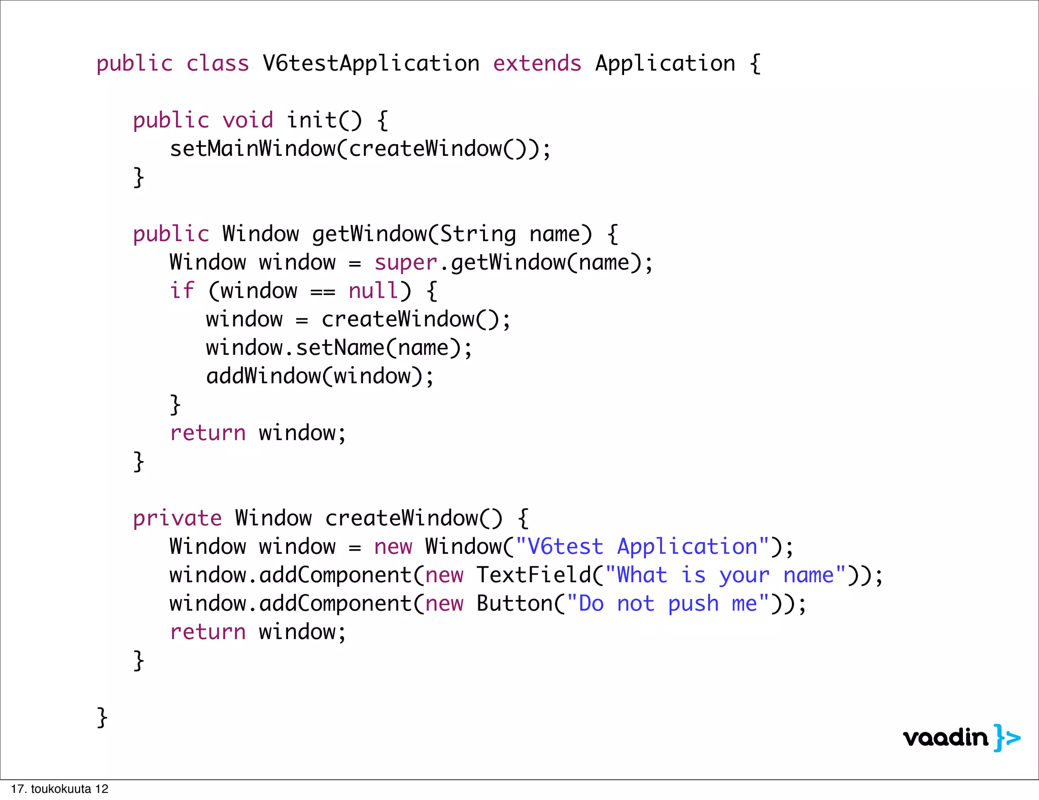 public class V6testApplication extends Application {

              	     public void init() {
              	     	 setMainWindow(createWindow());
              	     }

              	     public Window getWindow(String name) {
              	     	 Window window = super.getWindow(name);
              	     	 if (window == null) {
              	     	 	 window = createWindow();
              	     	 	 window.setName(name);
              	     	 	 addWindow(window);
              	     	 }
              	     	 return window;
              	     }

              	     private Window createWindow() {
              	     	 Window window = new Window("V6test Application");
              	     	 window.addComponent(new TextField("What is your name"));
              	     	 window.addComponent(new Button("Do not push me"));
              	     	 return window;
              	     }

              }


17. toukokuuta 12
 