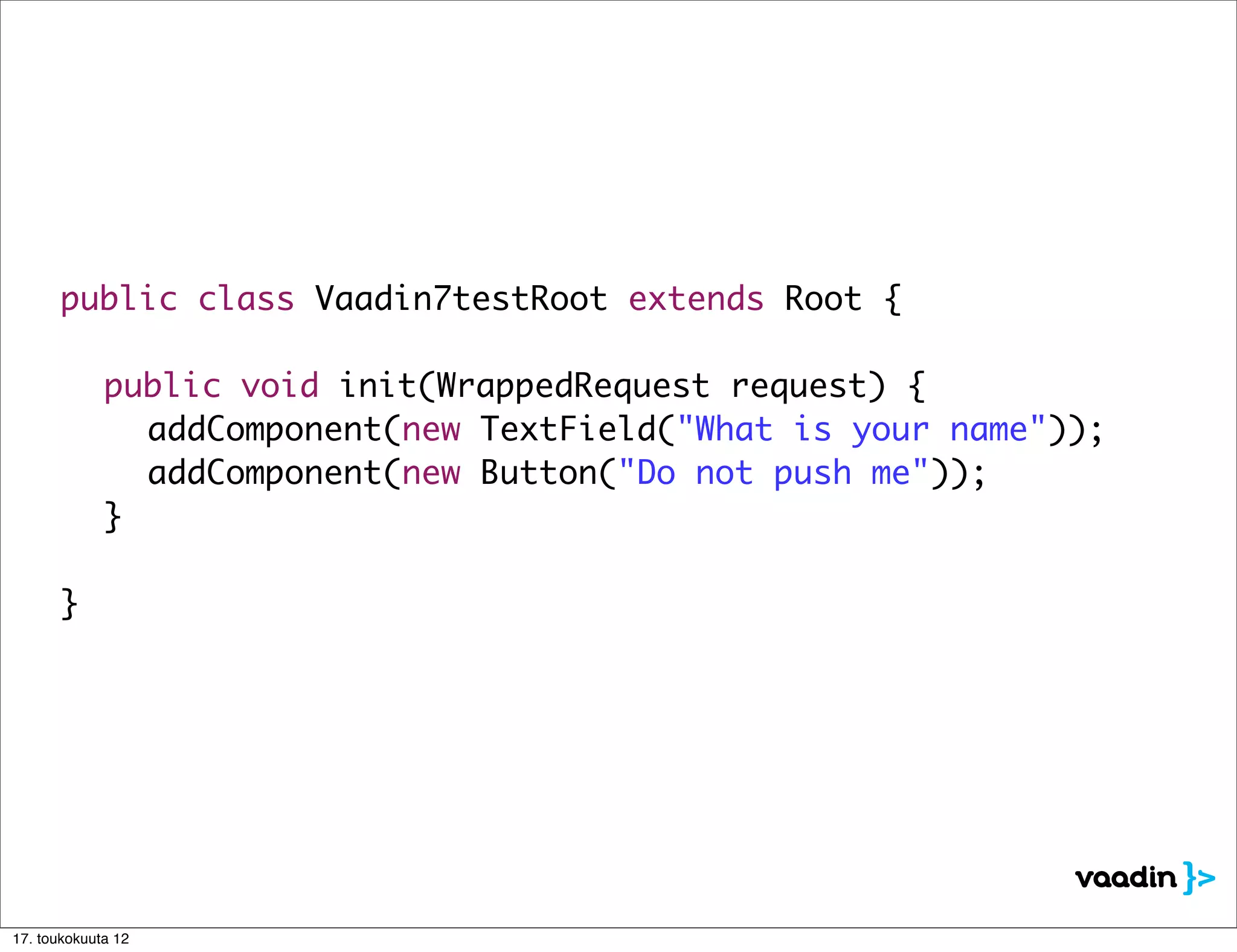 public class Vaadin7testRoot extends Root {

      	      public void init(WrappedRequest request) {
      	      	 addComponent(new TextField("What is your name"));
      	      	 addComponent(new Button("Do not push me"));
      	      }

      }




17. toukokuuta 12
 