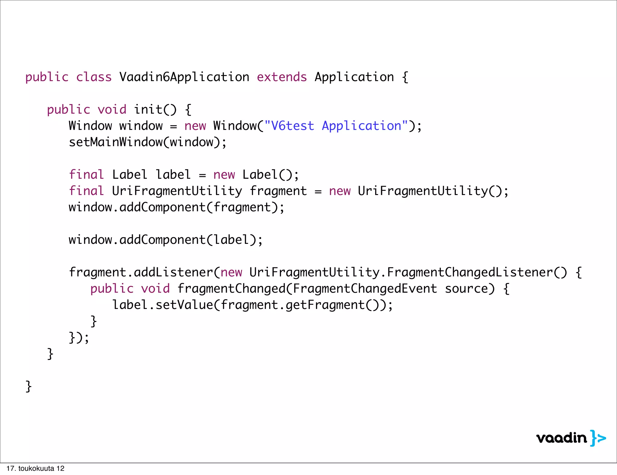 public class Vaadin6Application extends Application {

     	     public void init() {
     	     	 Window window = new Window("V6test Application");
     	     	 setMainWindow(window);

     	     	        final Label label = new Label();
     	     	        final UriFragmentUtility fragment = new UriFragmentUtility();
     	     	        window.addComponent(fragment);

     	     	        window.addComponent(label);
     	     	
     	     	        fragment.addListener(new UriFragmentUtility.FragmentChangedListener() {
     	     	        	 public void fragmentChanged(FragmentChangedEvent source) {
     	     	        	 	 label.setValue(fragment.getFragment());
     	     	        	 }
     	     	        });
     	     }

     }




17. toukokuuta 12
 