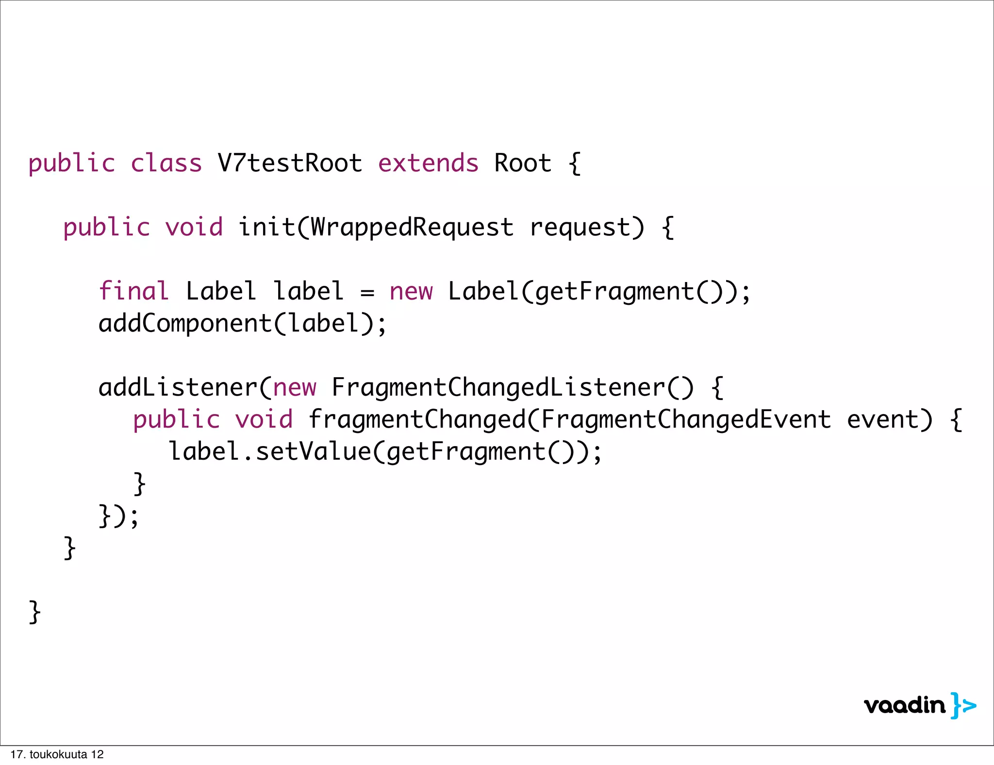 public class V7testRoot extends Root {

   	 public void init(WrappedRequest request) {

   	 	 final Label label = new Label(getFragment());
   	 	 addComponent(label);

   	     	     addListener(new FragmentChangedListener() {
   	     	     	 public void fragmentChanged(FragmentChangedEvent event) {
   	     	     	 	 label.setValue(getFragment());
   	     	     	 }
   	     	     });
   	     }

   }




17. toukokuuta 12
 