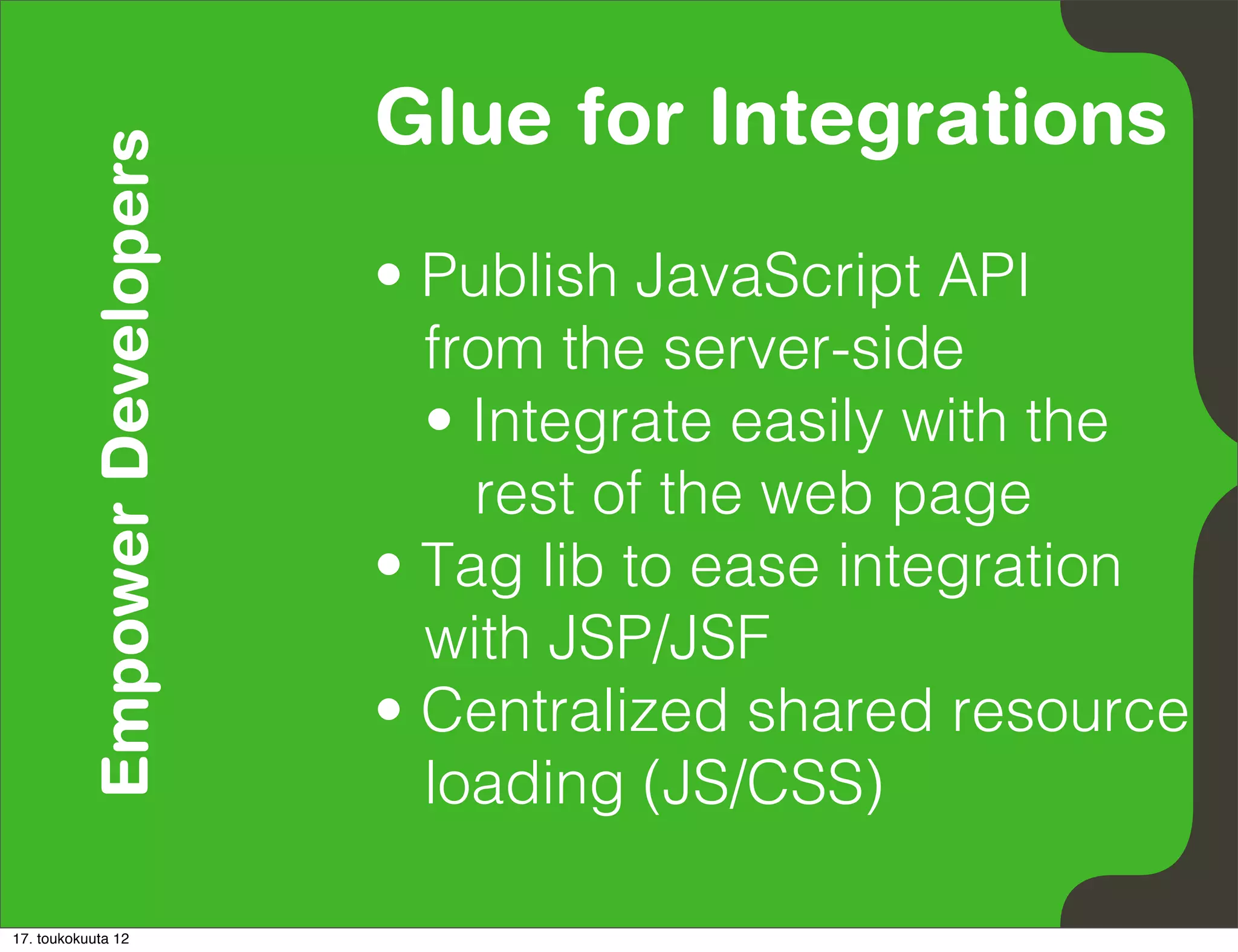 Empower Developers   Glue for Integrations
                               • Publish JavaScript API
                                 from the server-side
                                 • Integrate easily with the
                                   rest of the web page
                               • Tag lib to ease integration
                                 with JSP/JSF
                               • Centralized shared resource
                                 loading (JS/CSS)

17. toukokuuta 12
 