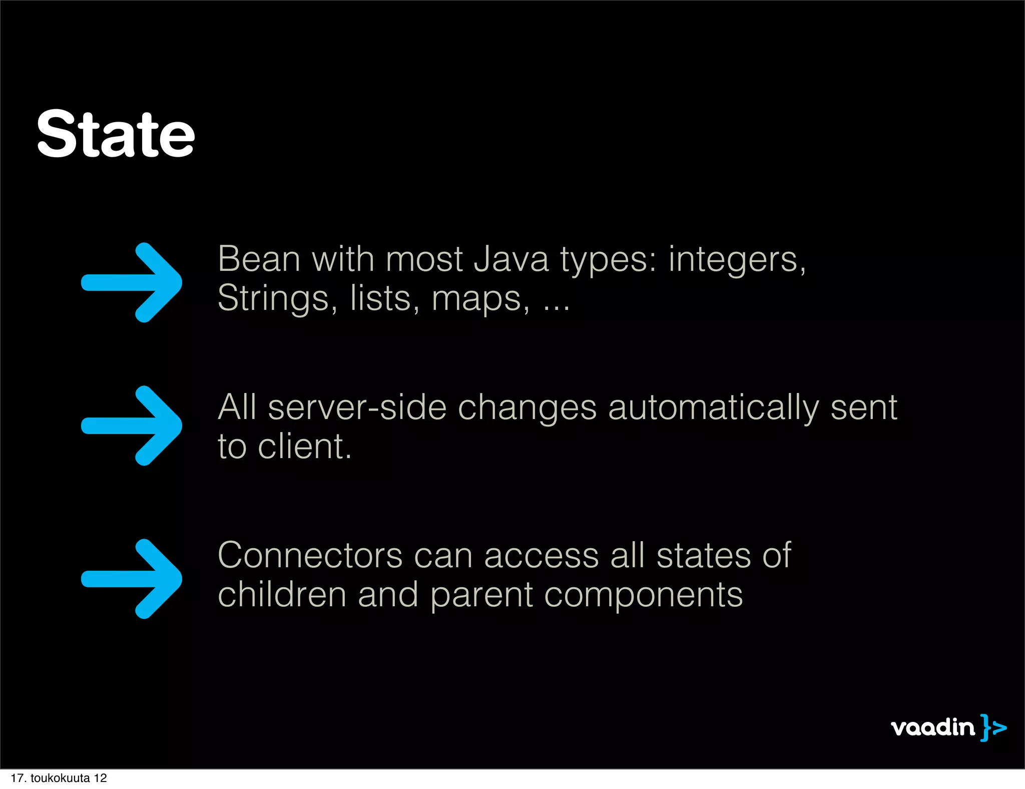 State
                    Bean with most Java types: integers,
                    Strings, lists, maps, ...


                    All server-side changes automatically sent
                    to client.


                    Connectors can access all states of
                    children and parent components



17. toukokuuta 12
 