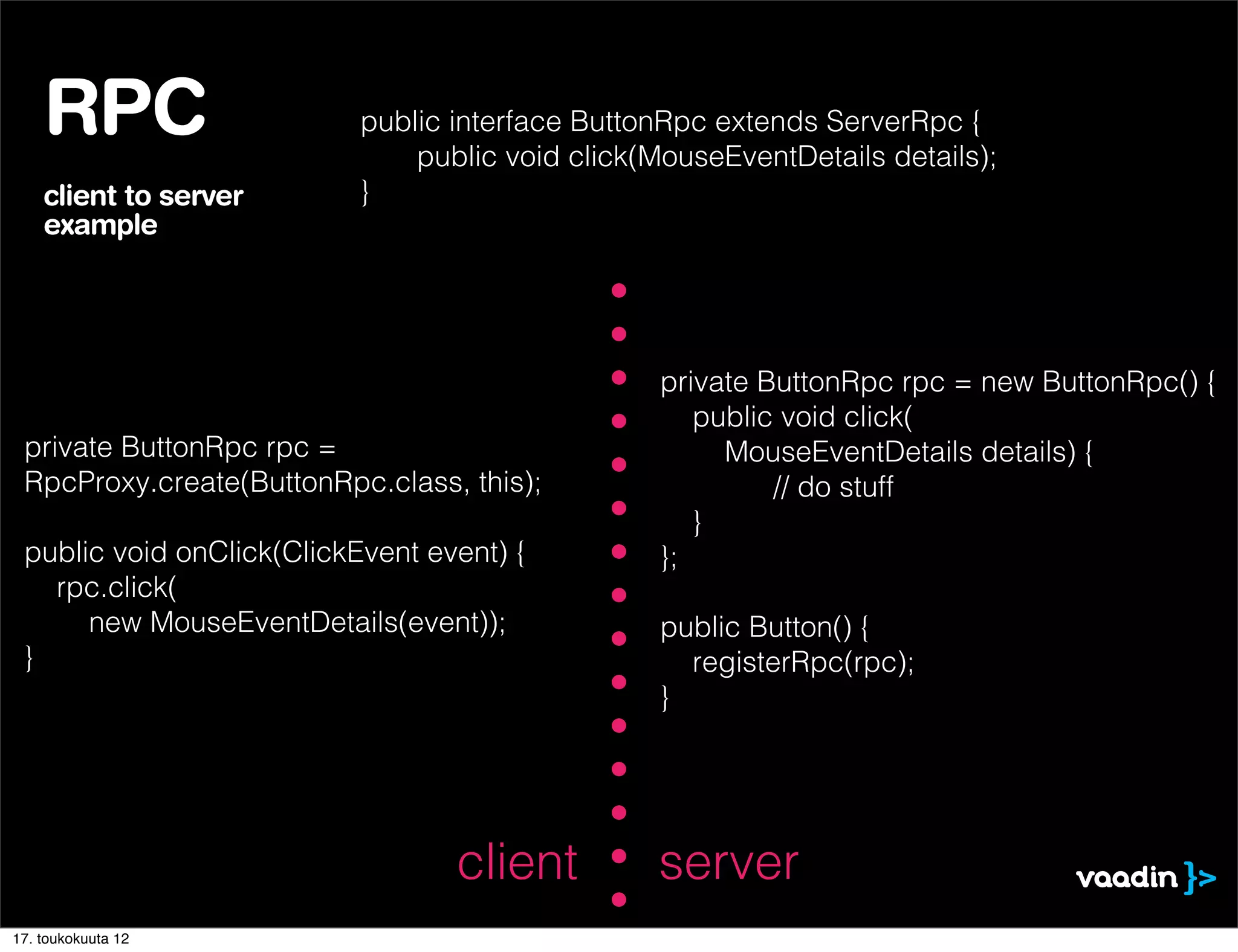 RPC                    public interface ButtonRpc extends ServerRpc {
                               public void click(MouseEventDetails details);
    client to server       }
    example




                                                  private ButtonRpc rpc = new ButtonRpc() {
                                                     public void click(
 private ButtonRpc rpc =                               MouseEventDetails details) {
 RpcProxy.create(ButtonRpc.class, this);                   // do stuff
                                                     }
 public void onClick(ClickEvent event) {          };
   rpc.click(
      new MouseEventDetails(event));              public Button() {
 }                                                  registerRpc(rpc);
                                                  }




                                  client         server
17. toukokuuta 12
 