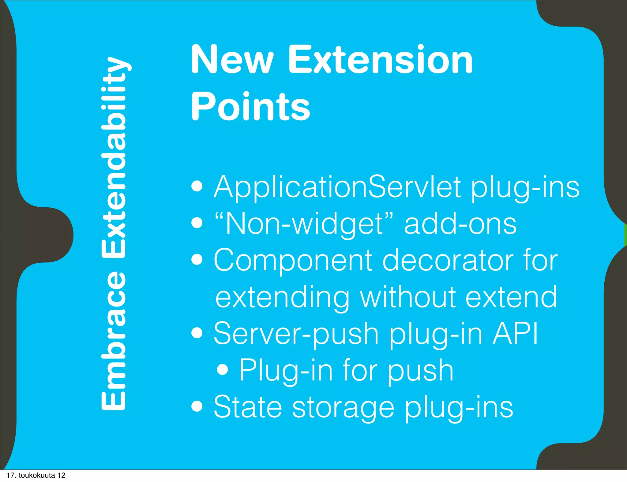 New Extension
                               Embrace Extendability
          Empower Developers
                                                       Points
                                                       • ApplicationServlet plug-ins
                                                       • “Non-widget” add-ons
                                                       • Component decorator for
                                                         extending without extend
                                                       • Server-push plug-in API
                                                         • Plug-in for push
                                                       • State storage plug-ins
17. toukokuuta 12
 