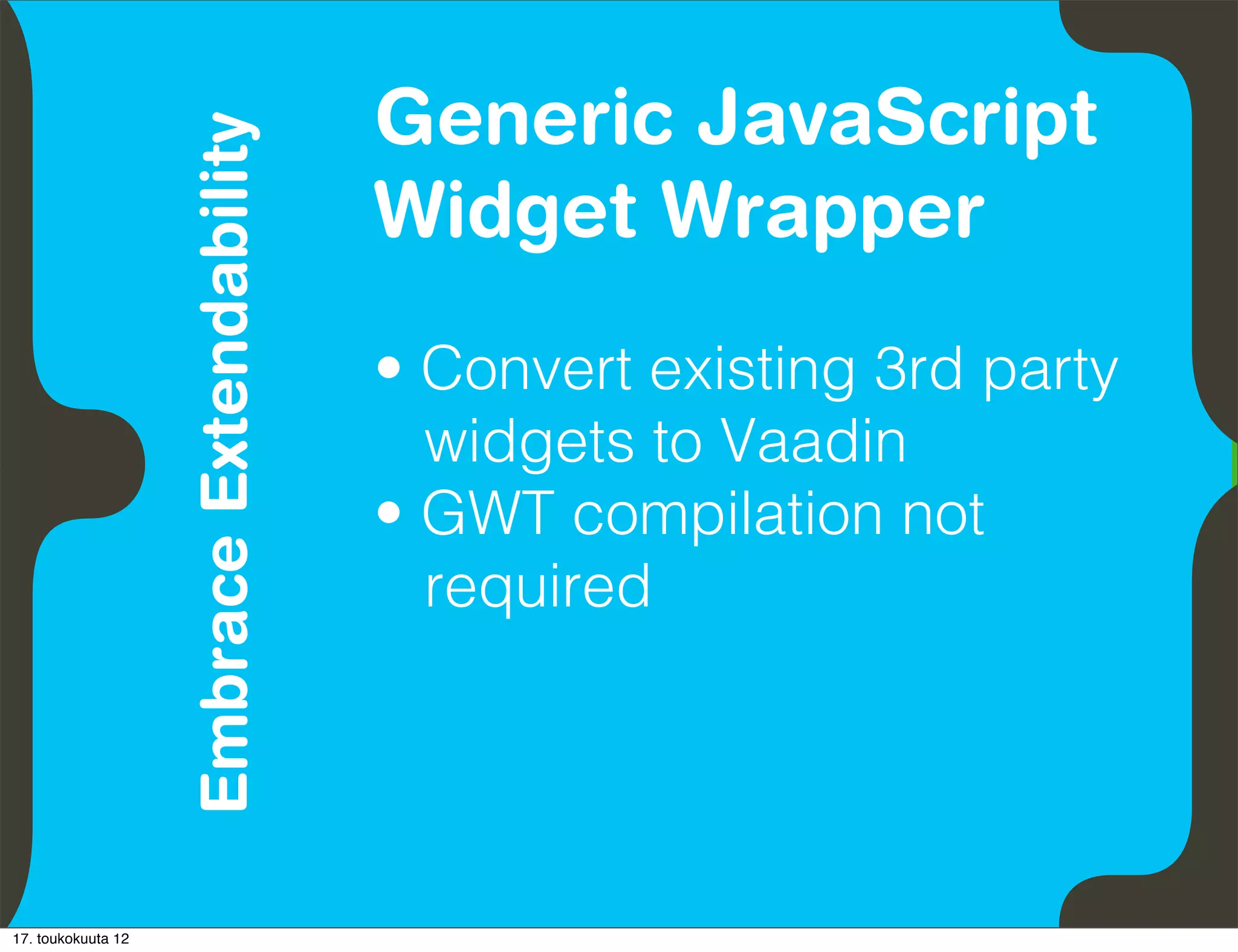 Generic JavaScript
                               Embrace Extendability
          Empower Developers
                                                       Widget Wrapper
                                                       • Convert existing 3rd party
                                                         widgets to Vaadin
                                                       • GWT compilation not
                                                         required




17. toukokuuta 12
 
