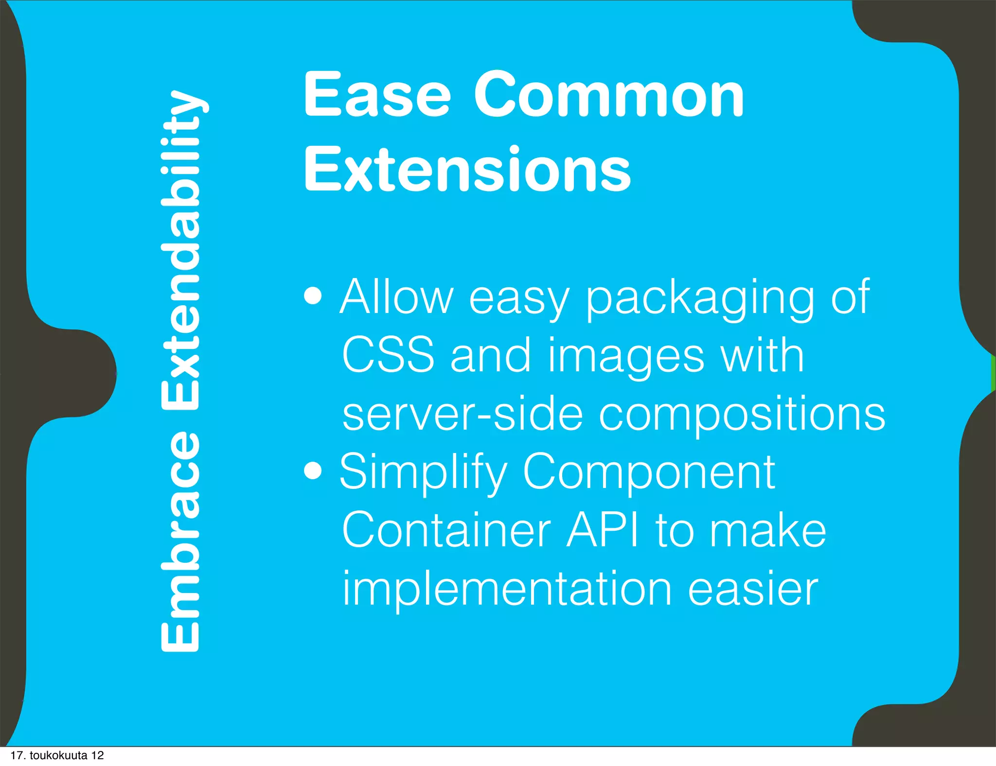 Ease Common
                               Embrace Extendability
          Empower Developers
                                                       Extensions
                                                       • Allow easy packaging of
                                                         CSS and images with
                                                         server-side compositions
                                                       • Simplify Component
                                                         Container API to make
                                                         implementation easier


17. toukokuuta 12
 