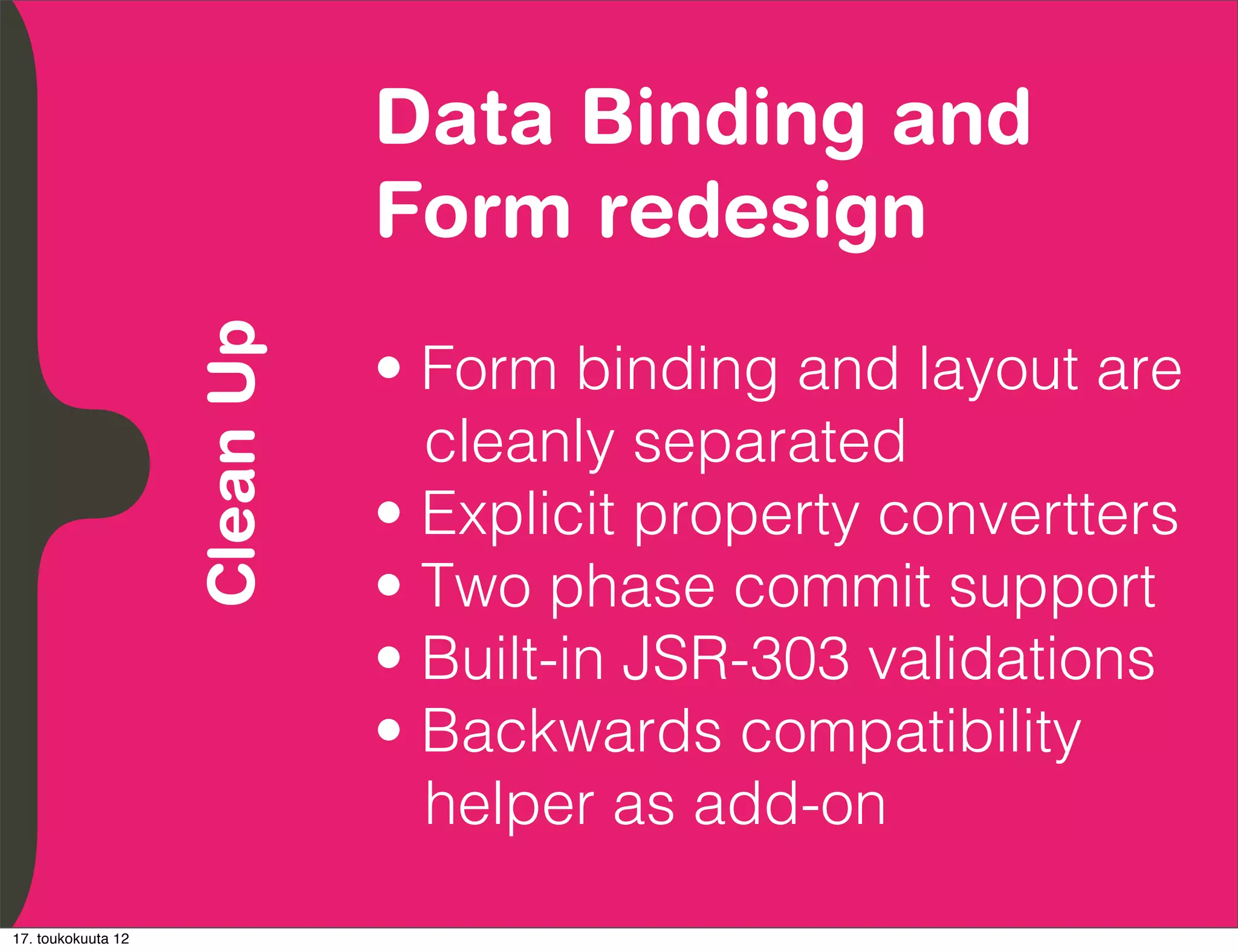 Data Binding and
          Embrace Extendability
          Empower Developers
               Clean Up           Form redesign
                                  • Form binding and layout are
                                    cleanly separated
                                  • Explicit property convertters
                                  • Two phase commit support
                                  • Built-in JSR-303 validations
                                  • Backwards compatibility
                                    helper as add-on
17. toukokuuta 12
 