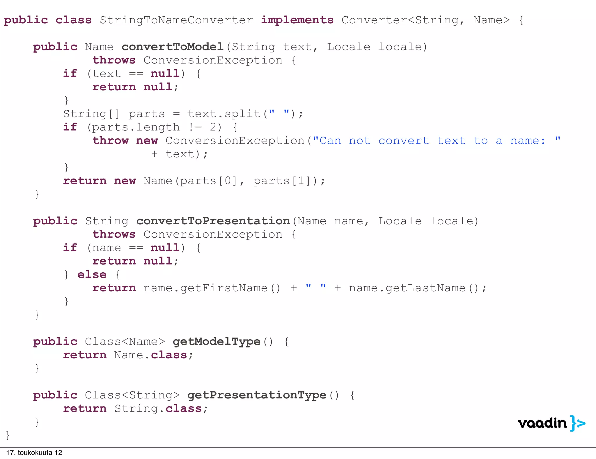 public class StringToNameConverter implements Converter<String, Name> {

        public Name convertToModel(String text, Locale locale)
                throws ConversionException {
            if (text == null) {
                return null;
            }
            String[] parts = text.split(" ");
            if (parts.length != 2) {
                throw new ConversionException("Can not convert text to a name: "
                        + text);
            }
            return new Name(parts[0], parts[1]);
        }

        public String convertToPresentation(Name name, Locale locale)
                throws ConversionException {
            if (name == null) {
                return null;
            } else {
                return name.getFirstName() + " " + name.getLastName();
            }
        }

        public Class<Name> getModelType() {
            return Name.class;
        }

        public Class<String> getPresentationType() {
            return String.class;
        }
}
17. toukokuuta 12
 