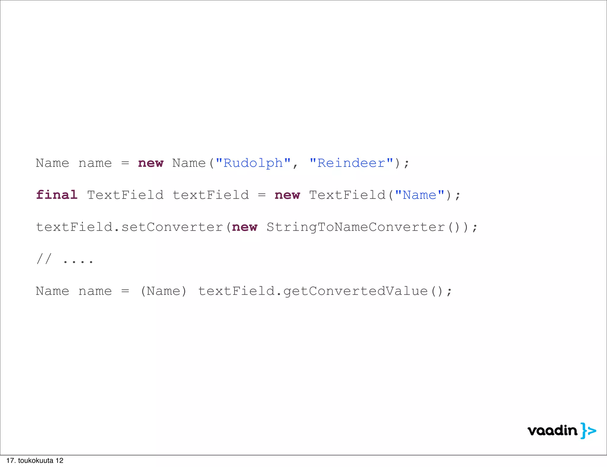 Name name = new Name("Rudolph", "Reindeer");

        final TextField textField = new TextField("Name");

        textField.setConverter(new StringToNameConverter());

        // ....

        Name name = (Name) textField.getConvertedValue();




17. toukokuuta 12
 
