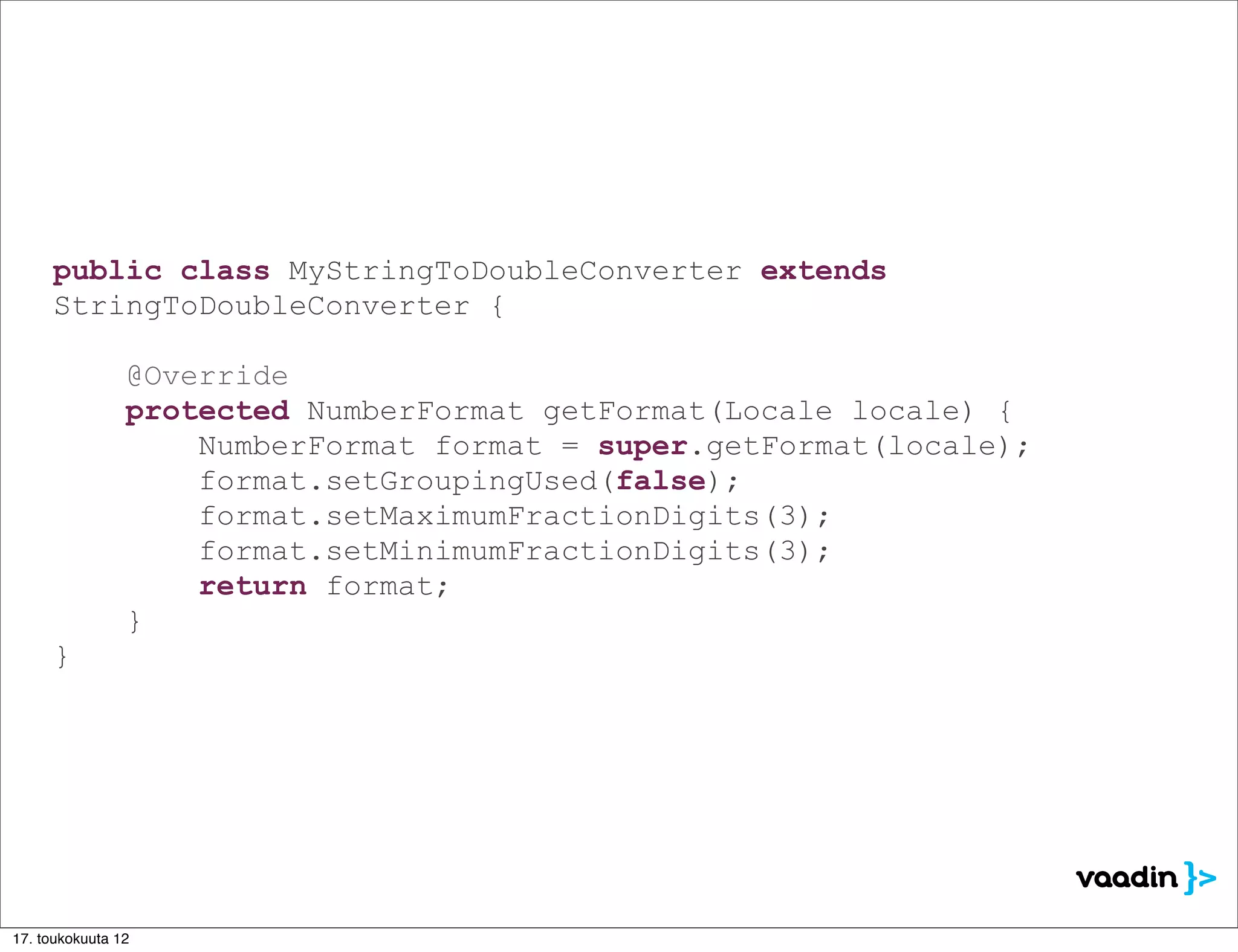 public class MyStringToDoubleConverter extends
     StringToDoubleConverter {

                @Override
                protected NumberFormat getFormat(Locale locale) {
                    NumberFormat format = super.getFormat(locale);
                    format.setGroupingUsed(false);
                    format.setMaximumFractionDigits(3);
                    format.setMinimumFractionDigits(3);
                    return format;
                }
     }




17. toukokuuta 12
 