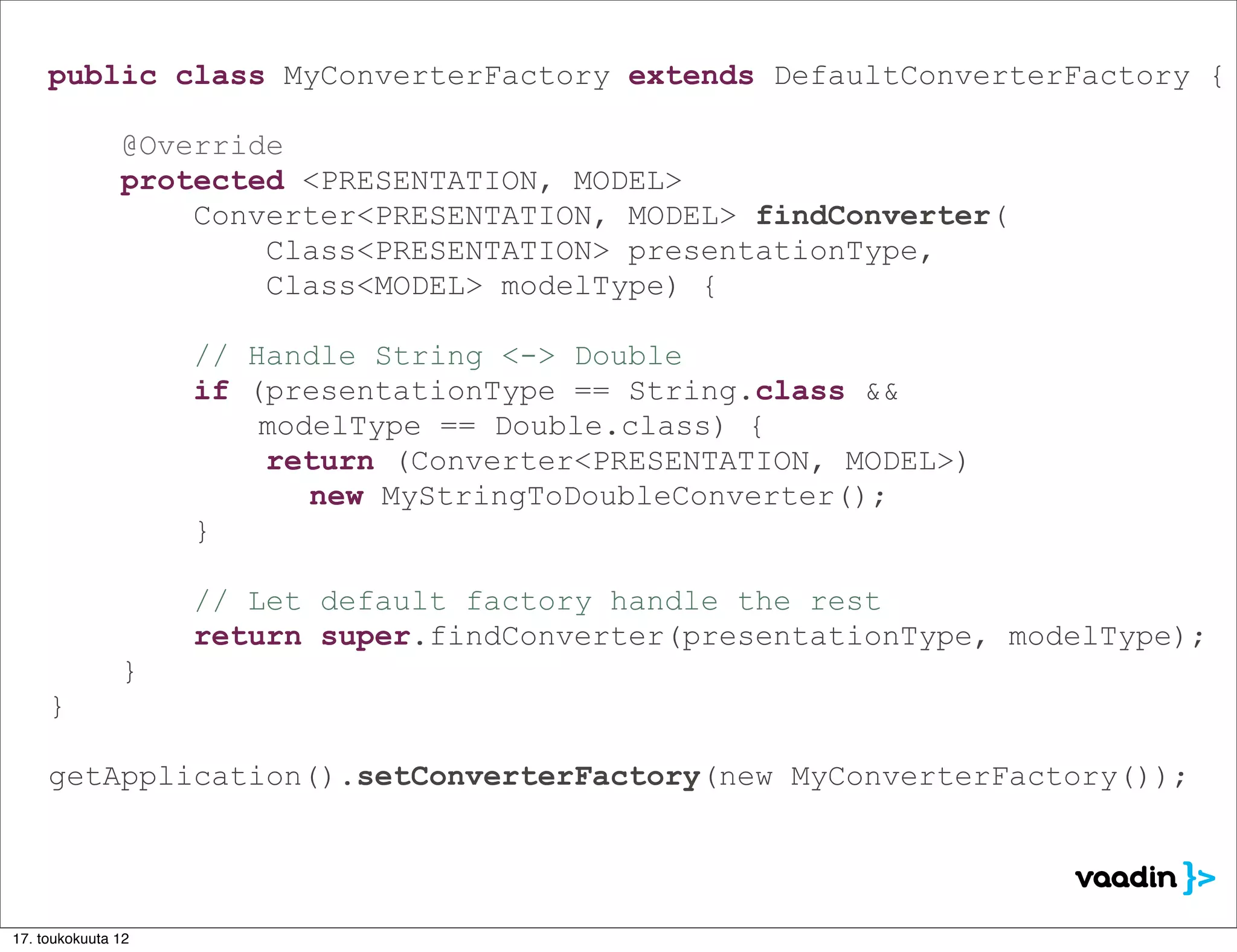 public class MyConverterFactory extends DefaultConverterFactory {

               @Override
               protected <PRESENTATION, MODEL>
                   Converter<PRESENTATION, MODEL> findConverter(
                       Class<PRESENTATION> presentationType,
                       Class<MODEL> modelType) {

                    // Handle String <-> Double
                    if (presentationType == String.class &&
                        modelType == Double.class) {
                        return (Converter<PRESENTATION, MODEL>)
                           new MyStringToDoubleConverter();
                    }

                    // Let default factory handle the rest
                    return super.findConverter(presentationType, modelType);
               }
     }

     getApplication().setConverterFactory(new MyConverterFactory());




17. toukokuuta 12
 
