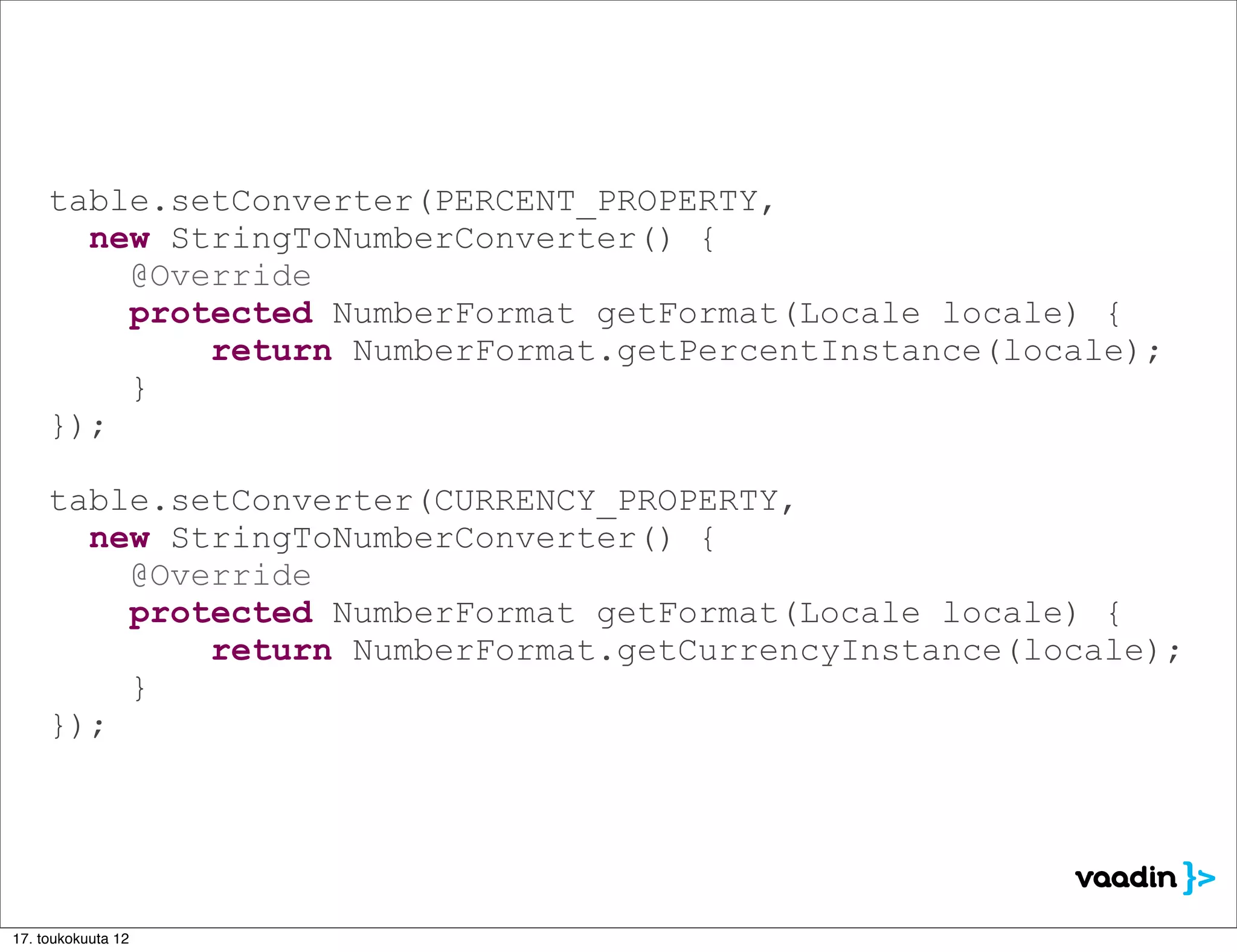 table.setConverter(PERCENT_PROPERTY,
       new StringToNumberConverter() {
         @Override
         protected NumberFormat getFormat(Locale locale) {
             return NumberFormat.getPercentInstance(locale);
         }
     });

     table.setConverter(CURRENCY_PROPERTY,
       new StringToNumberConverter() {
         @Override
         protected NumberFormat getFormat(Locale locale) {
             return NumberFormat.getCurrencyInstance(locale);
         }
     });




17. toukokuuta 12
 