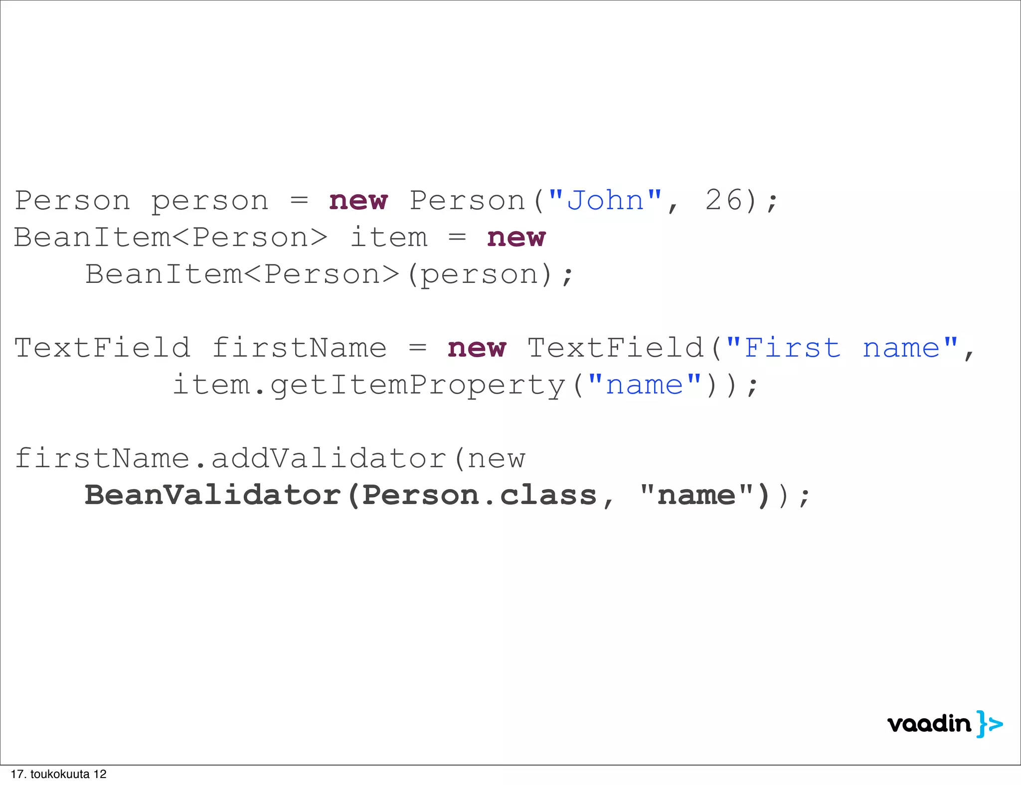 Person person = new Person("John", 26);
BeanItem<Person> item = new
    BeanItem<Person>(person);

TextField firstName = new TextField("First name",
        item.getItemProperty("name"));

firstName.addValidator(new
    BeanValidator(Person.class, "name"));




17. toukokuuta 12
 