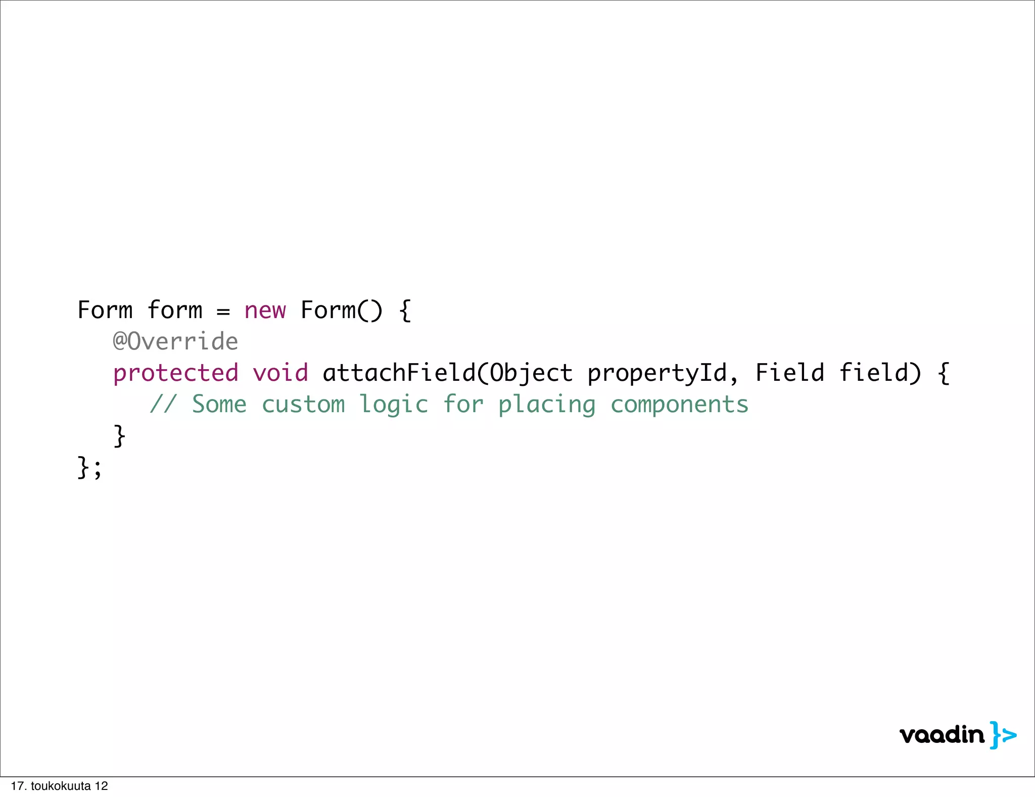 Form form = new Form() {
	    	     	 @Override
	    	     	 protected void attachField(Object propertyId, Field field) {
	    	     	 	 // Some custom logic for placing components
	    	     	 }
	    	     };




17. toukokuuta 12
 