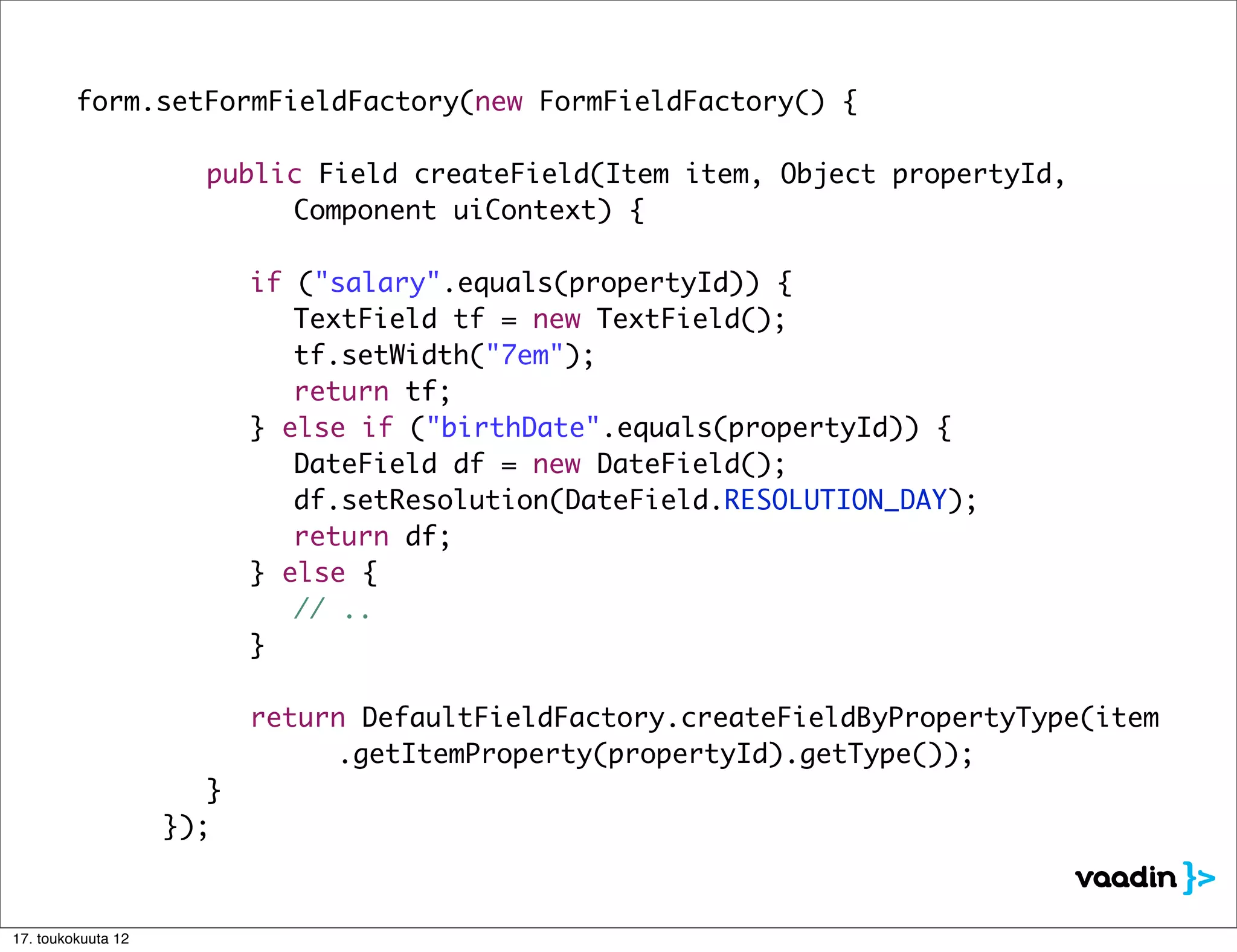 form.setFormFieldFactory(new FormFieldFactory() {

         	     	    	   public Field createField(Item item, Object propertyId,
         	     	    	   	 	 Component uiContext) {

         	     	    	   	   if ("salary".equals(propertyId)) {
         	     	    	   	   	 TextField tf = new TextField();
         	     	    	   	   	 tf.setWidth("7em");
         	     	    	   	   	 return tf;
         	     	    	   	   } else if ("birthDate".equals(propertyId)) {
         	     	    	   	   	 DateField df = new DateField();
         	     	    	   	   	 df.setResolution(DateField.RESOLUTION_DAY);
         	     	    	   	   	 return df;
         	     	    	   	   } else {
         	     	    	   	   	 // ..
         	     	    	   	   }

         	     	    	 	     return DefaultFieldFactory.createFieldByPropertyType(item
         	     	    	 	     	 	 .getItemProperty(propertyId).getType());
         	     	    	 }
         	     	    });



17. toukokuuta 12
 