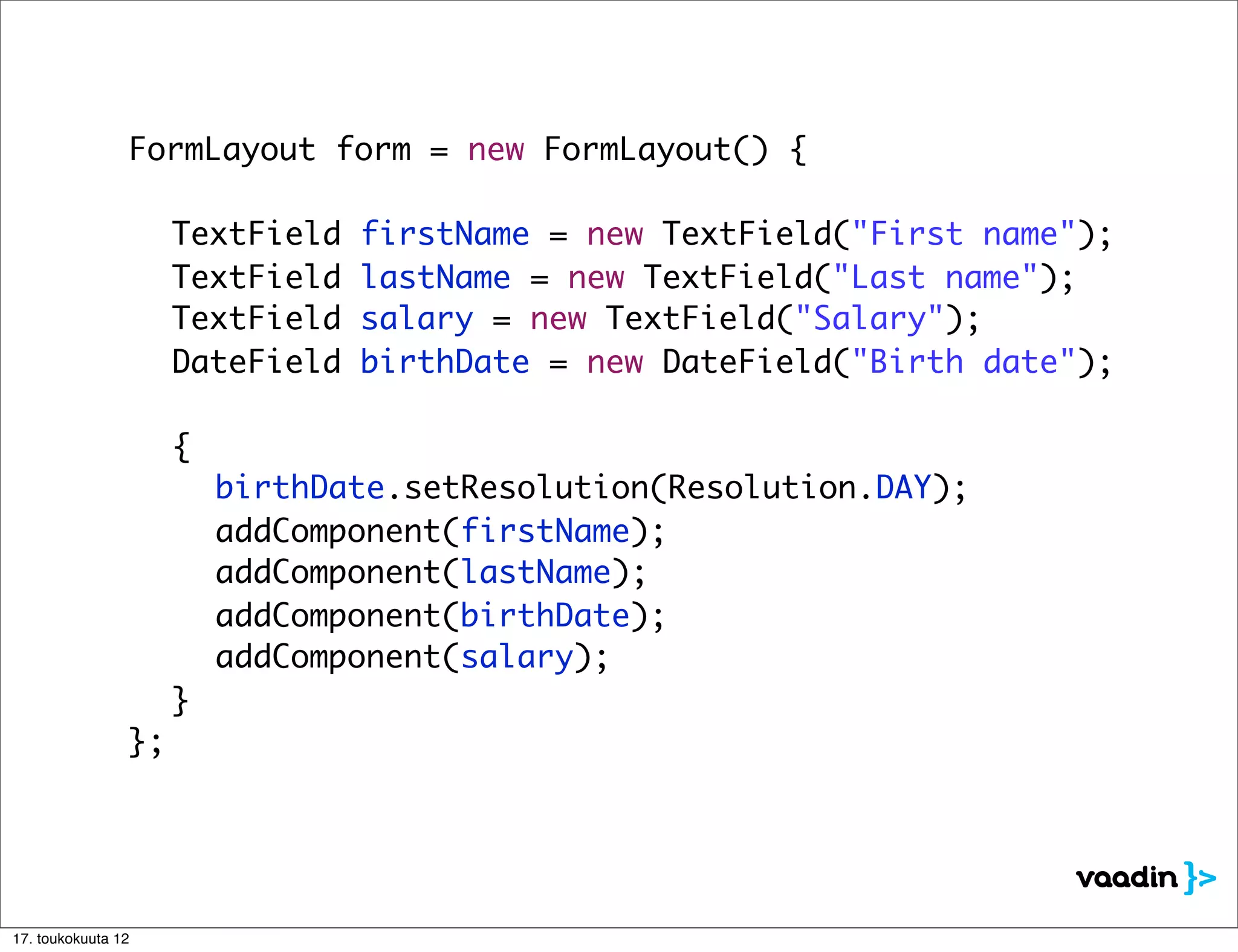 FormLayout form = new FormLayout() {

    	     	     	   TextField   firstName = new TextField("First name");
    	     	     	   TextField   lastName = new TextField("Last name");
    	     	     	   TextField   salary = new TextField("Salary");
    	     	     	   DateField   birthDate = new DateField("Birth date");

    	     	     	 {
    	     	     	 	   birthDate.setResolution(Resolution.DAY);
    	     	     	 	   addComponent(firstName);
    	     	     	 	   addComponent(lastName);
    	     	     	 	   addComponent(birthDate);
    	     	     	 	   addComponent(salary);
    	     	     	 }
    	     	     };




17. toukokuuta 12
 