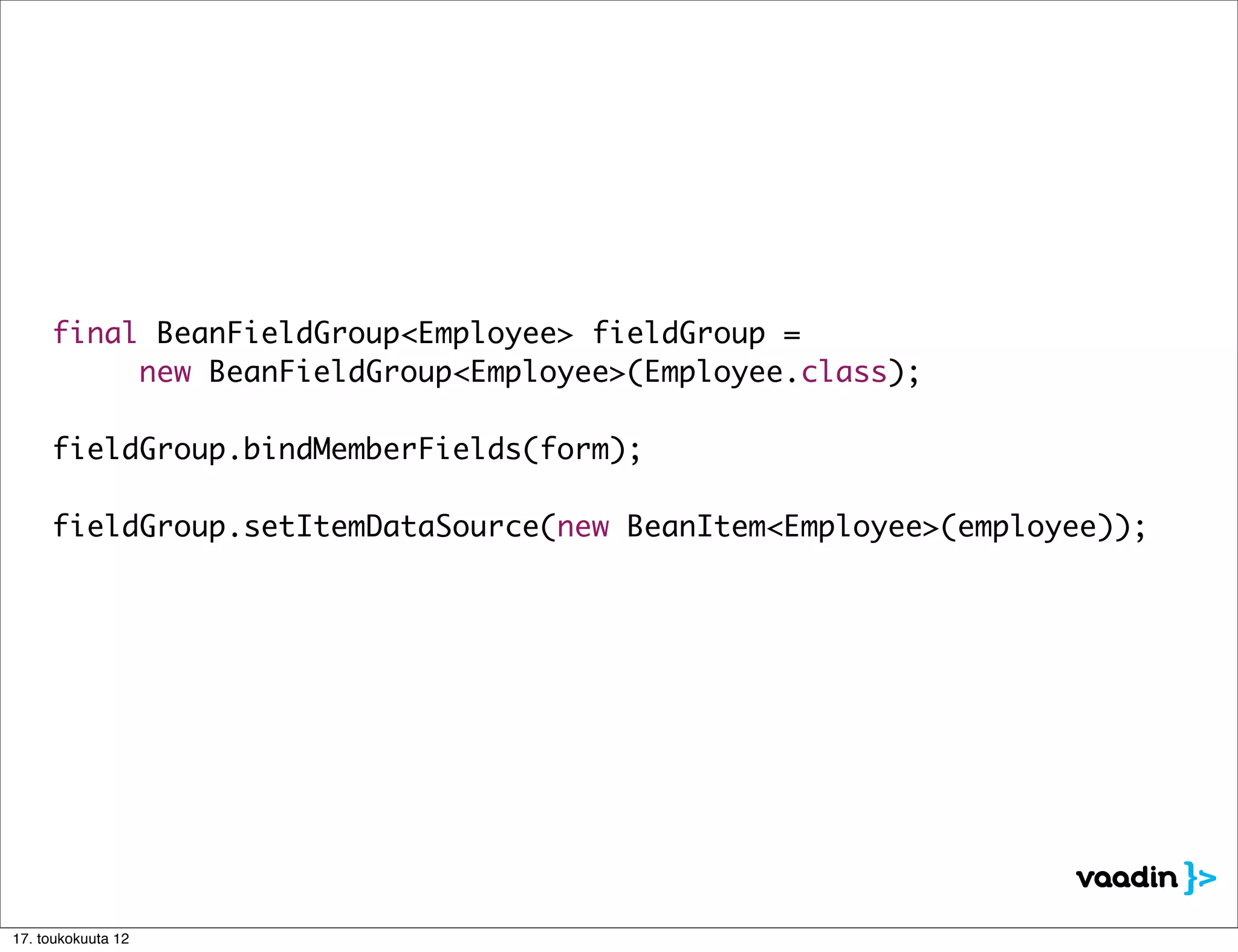 final BeanFieldGroup<Employee> fieldGroup =
	 	 	 new BeanFieldGroup<Employee>(Employee.class);

	 fieldGroup.bindMemberFields(form);

	 fieldGroup.setItemDataSource(new BeanItem<Employee>(employee));




17. toukokuuta 12
 