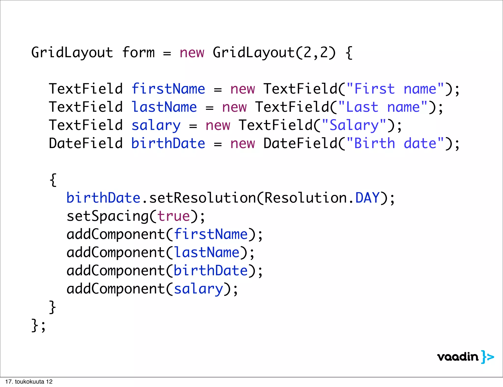 GridLayout form = new GridLayout(2,2) {

	     	      	     TextField   firstName = new TextField("First name");
	     	      	     TextField   lastName = new TextField("Last name");
	     	      	     TextField   salary = new TextField("Salary");
	     	      	     DateField   birthDate = new DateField("Birth date");

	     	      	 {
	     	      	 	        birthDate.setResolution(Resolution.DAY);
	     	      	 	        setSpacing(true);
	     	      	 	        addComponent(firstName);
	     	      	 	        addComponent(lastName);
	     	      	 	        addComponent(birthDate);
	     	      	 	        addComponent(salary);
	     	      	 }
	     	      };


    17. toukokuuta 12
 