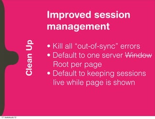 Improved session
          Embrace Extendability
          Empower Developers
               Clean Up           management
                                  • Kill all “out-of-sync” errors
                                  • Default to one server Window
                                    Root per page
                                  • Default to keeping sessions
                                    live while page is shown



17. toukokuuta 12
 