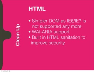 HTML
          Embrace Extendability
          Empower Developers

                                  • Simpler DOM as IE6/IE7 is
                                    not supported any more
               Clean Up

                                  • WAI-ARIA support
                                  • Built in HTML sanitation to
                                   improve security




17. toukokuuta 12
 