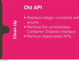 Old API
          Embrace Extendability
          Empower Developers

                                  • Replace integer constants with
                                    enums
               Clean Up

                                  • Remove the unnecessary
                                    Container.Ordered interface
                                  • Remove deprecated APIs




17. toukokuuta 12
 