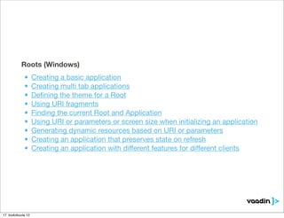 Roots (Windows)
             •      Creating a basic application
             •      Creating multi tab applications
             •      Deﬁning the theme for a Root
             •      Using URI fragments
             •      Finding the current Root and Application
             •      Using URI or parameters or screen size when initializing an application
             •      Generating dynamic resources based on URI or parameters
             •      Creating an application that preserves state on refresh
             •      Creating an application with different features for different clients




17. toukokuuta 12
 