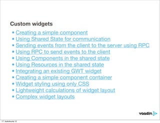 Custom widgets
           • Creating a simple component
           • Using Shared State for communication
           • Sending events from the client to the server using RPC
           • Using RPC to send events to the client
           • Using Components in the shared state
           • Using Resources in the shared state
           • Integrating an existing GWT widget
           • Creating a simple component container
           • Widget styling using only CSS
           • Lightweight calculations of widget layout
           • Complex widget layouts



17. toukokuuta 12
 