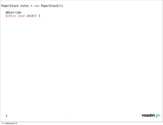 PaperStack notes = new PaperStack();
!
! @Override
! public void init() {

            // === Layout ========================================================
!   !       HorizontalLayout lo= new HorizontalLayout();
!   !       Window mainWindow = new Window("Postitnotes Application", lo);
!   !       lo.setSizeFull();
!   !       lo.addComponent(notes);
!   !       lo.setComponentAlignment(notes, Alignment.MIDDLE_CENTER);
!   !       setMainWindow(mainWindow);!!
!   !       notes.setWidth("350px");
!   !       notes.setHeight("350px");
!   !
            // === Note 1 ========================================================
! !         notes.addComponent(new Label("<h1>TODO / Today</h1><div style='font-size: 24px'>” +
               “<p>Enjoy the conference...</p></div>", Label.CONTENT_XHTML), "#fef49c");

            // === Note 2 ========================================================
! !         notes.addComponent(new Label("<h1>TODO / Tomorrow</h1><div style='font-size: 24px'>” +
               “<p>Learn Vaadin!</p></div>", Label.CONTENT_XHTML), "#b2ffa1");

            // === Note 3 ========================================================
! !         notes.addComponent(new Label("<div style='font-size: 60px'><center><br/><br/><br/>” +
               “DOUBLE<br/><br/><br/>SPEED</center></div>", Label.CONTENT_XHTML), "#b2ffa1");

            // === Note 4 ========================================================
!   !       com.vaadin.ui.RichTextArea rta = new RichTextArea();
!   !       rta.setSizeFull();
!   !       notes.addComponent(rta);
!   !       rta.setValue("<span style='font-size: 35pt; color: green;'>You can use any “ +
               “Vaadin components here...</span>");
! }

17. toukokuuta 12
 