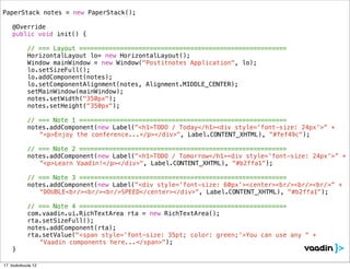 PaperStack notes = new PaperStack();
!
! @Override
! public void init() {

            // === Layout ========================================================
!   !       HorizontalLayout lo= new HorizontalLayout();
!   !       Window mainWindow = new Window("Postitnotes Application", lo);
!   !       lo.setSizeFull();
!   !       lo.addComponent(notes);
!   !       lo.setComponentAlignment(notes, Alignment.MIDDLE_CENTER);
!   !       setMainWindow(mainWindow);!!
!   !       notes.setWidth("350px");
!   !       notes.setHeight("350px");
!   !
            // === Note 1 ========================================================
! !         notes.addComponent(new Label("<h1>TODO / Today</h1><div style='font-size: 24px'>” +
               “<p>Enjoy the conference...</p></div>", Label.CONTENT_XHTML), "#fef49c");

            // === Note 2 ========================================================
! !         notes.addComponent(new Label("<h1>TODO / Tomorrow</h1><div style='font-size: 24px'>” +
               “<p>Learn Vaadin!</p></div>", Label.CONTENT_XHTML), "#b2ffa1");

            // === Note 3 ========================================================
! !         notes.addComponent(new Label("<div style='font-size: 60px'><center><br/><br/><br/>” +
               “DOUBLE<br/><br/><br/>SPEED</center></div>", Label.CONTENT_XHTML), "#b2ffa1");

            // === Note 4 ========================================================
!   !       com.vaadin.ui.RichTextArea rta = new RichTextArea();
!   !       rta.setSizeFull();
!   !       notes.addComponent(rta);
!   !       rta.setValue("<span style='font-size: 35pt; color: green;'>You can use any “ +
               “Vaadin components here...</span>");
! }

17. toukokuuta 12
 