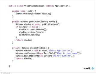public class V6testApplication extends Application {

              	     public void init() {
              	     	 setMainWindow(createWindow());
              	     }

              	     public Window getWindow(String name) {
              	     	 Window window = super.getWindow(name);
              	     	 if (window == null) {
              	     	 	 window = createWindow();
              	     	 	 window.setName(name);
              	     	 	 addWindow(window);
              	     	 }
              	     	 return window;
              	     }

              	     private Window createWindow() {
              	     	 Window window = new Window("V6test Application");
              	     	 window.addComponent(new TextField("What is your name"));
              	     	 window.addComponent(new Button("Do not push me"));
              	     	 return window;
              	     }

              }


17. toukokuuta 12
 