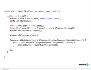 public class Vaadin6Application extends Application {

     	     public void init() {
     	     	 Window window = new Window("V6test Application");
     	     	 setMainWindow(window);

     	     	        final Label label = new Label();
     	     	        final UriFragmentUtility fragment = new UriFragmentUtility();
     	     	        window.addComponent(fragment);

     	     	        window.addComponent(label);
     	     	
     	     	        fragment.addListener(new UriFragmentUtility.FragmentChangedListener() {
     	     	        	 public void fragmentChanged(FragmentChangedEvent source) {
     	     	        	 	 label.setValue(fragment.getFragment());
     	     	        	 }
     	     	        });
     	     }

     }




17. toukokuuta 12
 