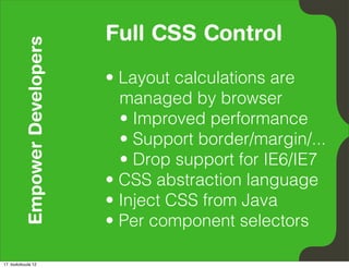 Empower Developers   Full CSS Control
                               • Layout calculations are
                                 managed by browser
                                 • Improved performance
                                 • Support border/margin/...
                                 • Drop support for IE6/IE7
                               • CSS abstraction language
                               • Inject CSS from Java
                               • Per component selectors

17. toukokuuta 12
 
