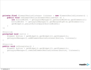 private final ElementResizeListener listener = new ElementResizeListener() {
       public void onElementResize(ElementResizeEvent e) {
           int buttonWidth = getLayoutManager().getOuterWidth(e.getElement());
           buttonWidth -= getLayoutManager().getMarginRight(e.getElement());
           getWidget().adjustButtonSpace(buttonWidth);
       }
   };

   @Override
   protected void init() {
       Element button = getWidget().getWidget(1).getElement();
       getLayoutManager().addElementResizeListener(button, listener);
   }

   @Override
   public void onUnregister() {
       Element button = getWidget().getWidget(1).getElement();
       getLayoutManager().removeElementResizeListener(button, listener);
   }




17. toukokuuta 12
 