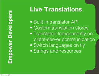 Empower Developers   Live Translations
                               • Built in translator API
                               • Custom translation stores
                               • Translated transparently on
                                 client-server communication
                               • Switch languages on ﬂy
                               • Strings and resources



17. toukokuuta 12
 