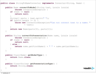 public class StringToNameConverter implements Converter<String, Name> {

        public Name convertToModel(String text, Locale locale)
                throws ConversionException {
            if (text == null) {
                return null;
            }
            String[] parts = text.split(" ");
            if (parts.length != 2) {
                throw new ConversionException("Can not convert text to a name: "
                        + text);
            }
            return new Name(parts[0], parts[1]);
        }

        public String convertToPresentation(Name name, Locale locale)
                throws ConversionException {
            if (name == null) {
                return null;
            } else {
                return name.getFirstName() + " " + name.getLastName();
            }
        }

        public Class<Name> getModelType() {
            return Name.class;
        }

        public Class<String> getPresentationType() {
            return String.class;
        }
}
17. toukokuuta 12
 